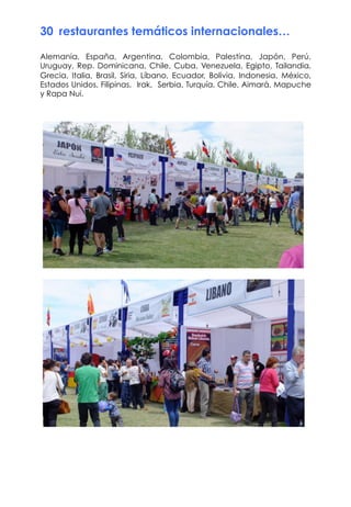30  restaurantes temáticos internacionales…
Alemania, España, Argentina, Colombia, Palestina, Japón, Perú,
Uruguay, Rep. Dominicana, Chile, Cuba, Venezuela, Egipto, Tailandia,
Grecia, Italia, Brasil, Siria, Líbano, Ecuador, Bolivia, Indonesia, México,
Estados Unidos, Filipinas, Irak, Serbia, Turquía, Chile, Aimará, Mapuche
y Rapa Nui.
 