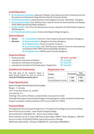 InvitedSpeakers
EditorialBoard
ImportantDates
th th
28 &29 July2017
• , Associate Professor, International and Inter University Centre for
NanoscienceandNanotechnology,MahatmaGandhiUniversity,Kerala.
• ,JawaharlalNehruTechnologicalUniversity -Hyderabad, Telangana.
• , Prof. CNR Rao Chair, Head for Centre for Nanomaterials and Displays
(CND),BMSEngineeringCollege,Bengaluru.
• , Thin Films and Microsensors Group, Laboratory for Electro-Optics Systems,
ISROBengaluru.
• ,VivekanandaDegreeCollege,Bengaluru.
• Advisor ,Chairman,IndianAcademyGroupofInstitutions,Bengaluru.
• Members ,BangaloreUniversity,Bengaluru.
,TumkurUniversity,Tumakuru.
, Prof. CNR Rao Chair, Head for Centre for Nanomaterials
andDisplays(CND),BMSEngineeringCollege,Bengaluru.
,MS RamaiahUniversity,Bengaluru.
• Conferencedate
• Lastdateforsubmissionofabstract
• Lastdatefornotification ofacceptance
• Lastdateforsubmissionoffulllengthpaper/ Registration
Dr. Nandakumar Kalarikkal
DrChinthakuntlaAshok
Dr. Gurumurthy Hegde
Dr. M.S. Giridhar
Dr.Chikkahanumantharayappa
Dr.T.Somasekhar
Dr.BasavarajAnghadi
Dr.H.Nagabhushana
Dr. Gurumurthy Hegde
Dr.M.Nagabhushana
th
10 July2017
th
15 July2017
th
20 July2017
Payment Mode
Theregistrationfeecanbepaidthroughonline.Thedetailsofthecollegeaccountareasfollows;
Nameoftheaccountholder: IndianAcademyDegreeCollege.
Nameofthebank:AXISBANKLTD. Branchname:KalyanNagar.
th nd
Branchaddress:No.30,4 Cross,CMRRoad,KalyanNagar,HRBR2 Block, Bengaluru-560043
Accountnumber:911010015741644,Typeofbankaccount:Savings
MICRCode:560211022, IFS Code:UTIB0000734, SwiftCode:AXISINBB227
GuidelinesforSubmission
The soft copy of the research paper in
word format should be sent by email to
nanoconf17@indianacademy.edu.in
PaperSpecification
Maximumlength:Extendedabstractabout2pages
Margin : 1” all sides
Font: Times New Roman-12, justified
Line spacing: 1.5
TitlePage:Title,author,affiliation, contactdetails,email,phonenumber
Fulllengthofthepapershouldbeabout6pagesincludingdiagrams,tables,conclusion&references.
Ifpaperisaccepted,itwillbepublishedinIAPTJournal,ISSN 2277-8950.
Registration Fee
Category Participation
` 200/- ` 500/-
` 400/- ` 1000/-
Paper
Presentation
Student
Faculty/Research scholar
 