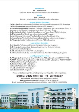 Chief Patron
Patron
National Advisory Committee
Local Advisory Committee
Local Organizing Committee
Dr. T. Somasekhar
Chairman, Indian Academy Group of Institutions,
Mrs. T. Bharathi
Secretary, Indian Academy Group of Institutions, Bengaluru
• Prof.K.J.Rao,EmeritusProfessor,SolidStateandStructuralChemistryUnit,IISC, Bengaluru
• Prof.S.A.Shivashankar,MaterialResearchCenter,IISC, Bengaluru
• Dr. Nandakumar Kalarikkal, Associate Professor, International and Inter University Centre for
NanoscienceandNanotechnology,MahatmaGandhiUniversity,Kerala
• Dr.ChinthakuntlaAshok,CentreforNanoScienceandTechnology,JNTU-H,Hyderabad
• Dr.G.Venkatesh,ChiefCoordinatorofExaminations,IAPT,Bengaluru
• Dr.N.J. Shivaramu,University ofFreeState,BloemfonteinPoint,SouthAfrica
• Dr.JeromeXavier,Principal,IndianAcademyDegreeCollege-Autonomous,Bengaluru
• Dr.P.Nagaraju,HeadoftheDepartementPhysics,IADC-A,Bengaluru
• Dr.N. Nagaiah,ProfessorandChairman,BangaloreUniversity,Bengaluru
• Dr. T. Devaraju, Professor, Post Graduate Department of Electronic Science,
Bangalore University, Bengaluru
• Dr.B.S.Srikanta,President,IAPTRC-12A,Bengaluru
• Dr.V.Uma,PostGraduateDepartmentofElectronics,MountCarmelCollege,Bengaluru
• Dr.P.Nagaraju,OrganizingSecretary,HOD,Physics,IADC-A,Bengaluru,(M)09900656601
• Prof. M.R. Malasa, Organizing Secretary, HOD, Electronics, IADC-A, Bengaluru, (M)09880976270
• Prof.Achutha,Secretary,IAPT,Bengaluru
• Dr.BanithaBehera,IADC-A,Bengaluru
• Ms.SavieliaPaldano,IADC-A,Bengaluru
• Mrs.V.S.Amrutha,IADC-A,Bengaluru
• Ms.R.Seema,IADC-A,Bengaluru
Bengaluru
Please send all correspondence to Organizing Secretary at the following address
INDIAN ACADEMY DEGREE COLLEGE - AUTONOMOUS
Hennur Cross, Hennur Main Road, Bengaluru– 560043
www.indianacademy.edu.in | Phone: 080-67458900/945
Email: nanoconf17@indianacademy.edu.in | Mobile: 9880976270, 9900656601
 