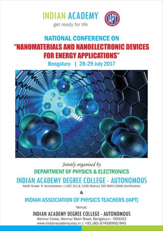 Venue:
&
DEPARTMENT OF PHYSICS & ELECTRONICS
Jointly organised by
INDIAN ASSOCIATION OF PHYSICS TEACHERS (IAPT)
“NANOMATERIALS AND NANOELECTRONIC DEVICES
FOR ENERGY APPLICATIONS”
NATIONAL CONFERENCE ON
Bengaluru | 28-29 July 2017
Hennur Cross, Hennur Main Road, Bengaluru– 560043
www.indianacademy.edu.in | +91 (80) 67458900/945
NAAC Grade ‘A’ Accreditation | UGC 2(f) & 12(B) Status| ISO 9001:2008 Certification
INDIAN ACADEMY DEGREE COLLEGE - AUTONOMOUS
INDIAN ACADEMY DEGREE COLLEGE - AUTONOMOUS
 