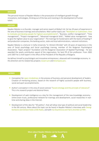 2
MISSION
The personal mission of Nayden Nikolov is the provocation of intelligent growth through
innovations, technologies, thinking out of the box and investing in the development of human
talant.
HISTORY
Nayden Nikolov is co-founder, manager and senior expert at Moby2 Ltd. He has 20 years of experience in
the area of business trainings and consultations. Main author topics are: "Multipliers or Subtracters. How
to motivate and develop people for highest accomplishments", "Business conflict management", "Time
management", "Project management", "Advanced managerial skills", "Added value management - how
to give the highest value to your organization". The trainings he hosted were with the teams of leading IT
and production companies, the banking sector, state and local administrations, national institutions.
Nayden Nikolov is a lecturer in Sofia University "st. Kliment Ohridski" with 20 years of experience in the
area of Social psychology and Social psychology training, member of the Bulgarian Psychological
Association, "Open projects" foundation and the Bulgarian Association of Applied Psychology - he was
awarded the yearly contribution award of the organization, for best PR of the profession. From 2002
until 2007 he is chief expert in the office of the President of the Republic of Bulgaria.
He defines himself as psychologist and innovative entrepreneur, obsessed with knowledge economy. In
this direction are his newest key projects: eLearn.pro and eCompany.pro.
Conception for open mindedness in the process of business and personal development of leaders.
Creation of mentoring process, based on the research of highly successful people with business,
social and sport accomplishments.
Author's conception in the area of social sciences "Social ontology and the principle of relevance".
This is his research project and doctoral thesis.
Development of web intelligence as a key for the management of the new knowledge economy -
оnline brain trusts, professional network for trainings and development, social researches in real-
time and sharing ideas in the Internet.
Development of the idea for "3D politics", that will allow new type of political and social leadership
in the XXI century. More about this topic can be heard in Nayden Nikolov's interviews with Georgi
Koritarov and Simeon Kolev at BG Radio, and with Iva Doychinova and Harry Anichkin at FM+.
ff
ff
ff
ff
WORKS
More about Nayden Nikolov can be found here:
 