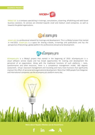 3
BUSINESS PROJECTS
Moby2 Ltd. is a company specializing in trainings, consultations, eLearning, ePublishing and web based
business solutions. Its services are directed towards small and medium sized companies, as well as
towards the global organizations.
eLearn.pro is a professional network for trainings and development. This is a Moby2 project that started
in mid-2015. eLearn.pro is a space for sharing e-books, e-trainings and publications and has the
perspective of becoming a global platform for professional and personal development.
eCompany.pro is a Moby2 project that started in the beginning of 2010. eCompany.pro is a
cloud software service (SaaS) and has broad opportunities for training and development the
personnel of an organization. Along with the traditional functions of such platforms – tests,
questionnaires and other resources, there is a competence management model, 360 degrees
assessment, virtual classroom management and recording and many more functions that significantly
improve the effect of personal and organizational development. More than 5400 people from Bulgarian
and international companies use the eCompany.pro platform every day.
More about Nayden Nikolov can be found here:
 