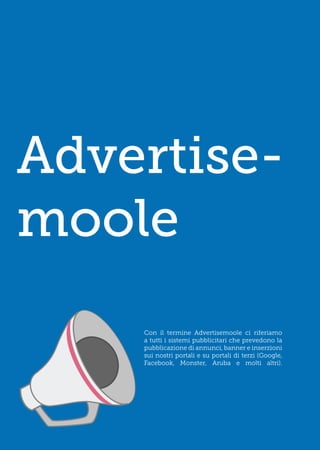 Advertise-
moole
    Con il termine Advertisemoole ci riferiamo
    a tutti i sistemi pubblicitari che prevedono la
    pubblicazione di annunci, banner e inserzioni
    sui nostri portali e su portali di terzi (Google,
    Facebook, Monster, Aruba e molti altri).
 