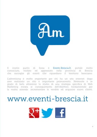 Il  nostro  punto     di  forza   è    Eventi-Brescia.It,  portale  molto
conosciuto,  visitato  ed   apprezzato    nella   provincia   di   Brescia
che raccoglie gli eventi che riguardano il territorio bresciano.

L’advertising è molto importante per chi ha un sito internet: dopo
aver realizzato un sito è importante promuoverlo. Netmoole è in
grado di farlo attraverso lo studio di una strategia specifica di Web
Marketing mirata al conseguimento dell’obiettivo fondamentale per
la vostra azienda: incrementare le vendite ed acquisire nuovi clienti.



www.eventi-brescia.it


                                                                         11
 