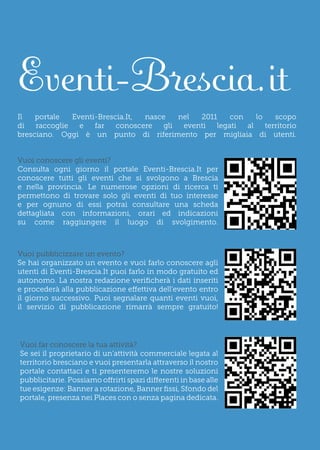 Eventi-Brescia.it
Il   portale   Eventi-Brescia.It, nasce    nel  2011    con    lo    scopo
di   raccoglie   e   far   conoscere   gli  eventi  legati  al    territorio
bresciano. Oggi è un punto di riferimento per migliaia di utenti.


Vuoi conoscere gli eventi?
Consulta ogni giorno il portale Eventi-Brescia.It per
conoscere tutti gli eventi che si svolgono a Brescia
e nella provincia. Le numerose opzioni di ricerca ti
permettono di trovare solo gli eventi di tuo interesse
e per ognuno di essi potrai consultare una scheda
dettagliata con informazioni, orari ed indicazioni
su come raggiungere il luogo di svolgimento.



Vuoi pubblicizzare un evento?
Se hai organizzato un evento e vuoi farlo conoscere agli
utenti di Eventi-Brescia.It puoi farlo in modo gratuito ed
autonomo. La nostra redazione verificherà i dati inseriti
e procederà alla pubblicazione effettiva dell’evento entro
il giorno successivo. Puoi segnalare quanti eventi vuoi,
il servizio di pubblicazione rimarrà sempre gratuito!




Vuoi far conoscere la tua attività?
Se sei il proprietario di un’attività commerciale legata al
territorio bresciano e vuoi presentarla attraverso il nostro
portale contattaci e ti presenteremo le nostre soluzioni
pubblicitarie. Possiamo offrirti spazi differenti in base alle
tue esigenze: Banner a rotazione, Banner fissi, Sfondo del
portale, presenza nei Places con o senza pagina dedicata.
 