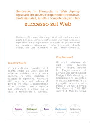 Benvenuto in Netmoole, la Web Agency
        bresciana che dal 2005 propone idee innovative.
        Professionalità, serietà e competenza per il tuo

                       successo sul Web

        Professionalità, creatività e rapidità di realizzazione sono i
        punti di forza di un team costruito per affrontare e superare
        ogni sfida: un gruppo solido composto da professionisti
        con elevata esperienza nel mondo di internet, del web
        design, del web marketing e della programmazione.



                                                             Cosa Facciamo?

La nostra Visione                                            Gli ambiti all’interno dei
                                                             quali     opera      l’azienda
Al centro di ogni progetto c’è il                            sono il mondo Internet,
cliente, attenti alle Vostre idee ed                         la    Programmazione        di
esigenze realiziamo una proposta                             Software Web specifici, il Web
specifica che possa soddisfare e                             Design, il Web Marketing, la
superare le aspettative. Particolare                         Comunicazione Integrata e
attenzione viene poi dedicata al                             la Sicurezza Informatica. Tra
periodo che segue la pubblicazione                           i progetti realizzati vi sono
di un progetto, la nostra squadra                            Portali e Siti Web, Software
non abbandona il cliente ma lo                               Web Gestionali, CRM, ERP,
aiuta a raggiungere il successo.                             sistemi di Mail Marketing.




           1                  2                  3                 4                5

      Webmoole         Mailingmoole           Gmoole        Advertisemoole   Hostingmoole
    web, CMS, mobile   direct marketing,   CRM, Framework       Sistemi       Hosting web,
                       invio newsletter                       pubblicitari    server virtuali




                                                                                                3
 
