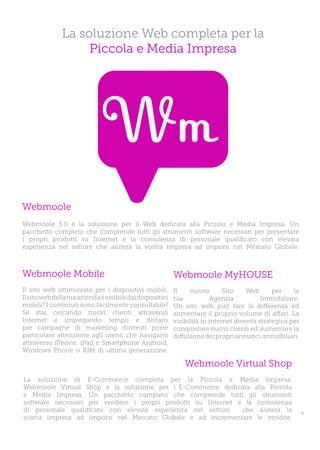 La soluzione Web completa per la
                    Piccola e Media Impresa




Webmoole
Webmoole 3.0 è la soluzione per il Web dedicata alla Piccola e Media Impresa. Un
pacchetto completo che comprende tutti gli strumenti software necessari per presentare
i propri prodotti su Internet e la consulenza di personale qualificato con elevata
esperienza nel settore che aiuterà la vostra impresa ad imporsi nel Mercato Globale.



Webmoole Mobile                                            Webmoole MyHOUSE
Il sito web ottimizzato per i dispositivi mobili.          Il    nuovo        Sito    Web      per    la
Il sito web della tua azienda è visibile dai dispositivi   tua            Agenzia          Immobiliare.
mobili? I contenuti sono facilmente consultabili?          Un sito web può fare la differenza ed
Se stai cercando nuovi clienti attraverso                  aumentare il proprio volume di affari. La
Internet e impiegando tempo e denaro                       visibilità in internet diventa strategica per
per campagne di marketing dovresti porre                   conquistare nuovi clienti ed aumentare la
particolare attenzione agli utenti che navigano            diffusione dei propri annunci immobiliari.
attraverso iPhone, iPad e Smartphone Android,
Windows Phone o RIM di ultima generazione.

                                                               Webmoole Virtual Shop
La soluzione di E-Commerce completa per la Piccola e Media Impresa.
Webmoole Virtual Shop è la soluzione per l`E-Commerce dedicata alla Piccola
e Media Impresa. Un pacchetto completo che comprende tutti gli strumenti
software necessari per vendere i propri prodotti su Internet e la consulenza
di personale qualificato con elevata esperienza nel settore   che aiuterà la                               5
vostra impresa ad imporsi nel Mercato Globale e ad incrementare le vendite.
 