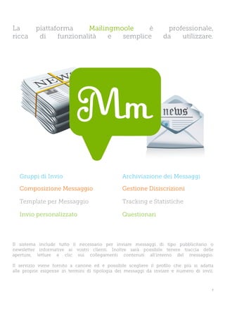 La        piattaforma     Mailingmoole    è                        professionale,
ricca      di    funzionalità   e  semplice                       da   utilizzare.




   Gruppi di Invio                              Archiviazione dei Messaggi

   Composizione Messaggio                       Gestione Disiscrizioni

   Template per Messaggio                       Tracking e Statistiche

   Invio personalizzato                         Questionari



Il sistema include tutto il necessario per inviare messaggi di tipo pubblicitario o
newsletter informative ai vostri clienti. Inoltre sarà possibile tenere traccia delle
aperture, letture e clic sui collegamenti contenuti all’interno del messaggio.

Il servizio viene fornito a canone ed è possibile scegliere il profilo che più si adatta
alle proprie esigenze in termini di tipologia dei messaggi da inviare e numero di invii.



                                                                                       7
 