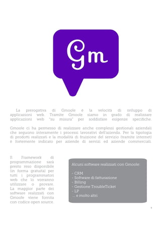 La    prerogativa di Gmoole è  la  velocità di   sviluppo  di
applicazioni web. Tramite Gmoole siamo in grado di realizzare
applicazioni web “su misura” per soddisfare esigenze specifiche.

Gmoole ci ha permesso di realizzare anche complessi gestionali aziendali
che seguono interamente i processi lavorativi dell’azienda. Per la tipologia
di prodotti realizzati e la modalità di fruizione del servizio (tramite internet)
è fortemente indicato per aziende di servizi ed aziende commerciali.



Il     Framework      di
programmazione sarà
                                   Alcuni software realizzati con Gmoole:
presto reso disponibile
(in forma gratuita) per
                                   - CRM
tutti i programmatori
                                   - Software di fatturazione
web che lo vorranno
                                   - Billing
utilizzare o provare.
                                   - Gestione TroubleTicket
La maggior parte dei
                                   - LP
software realizzati con
                                    ... e molto altri
Gmoole viene fornita
con codice open source.
                                                                                9
 