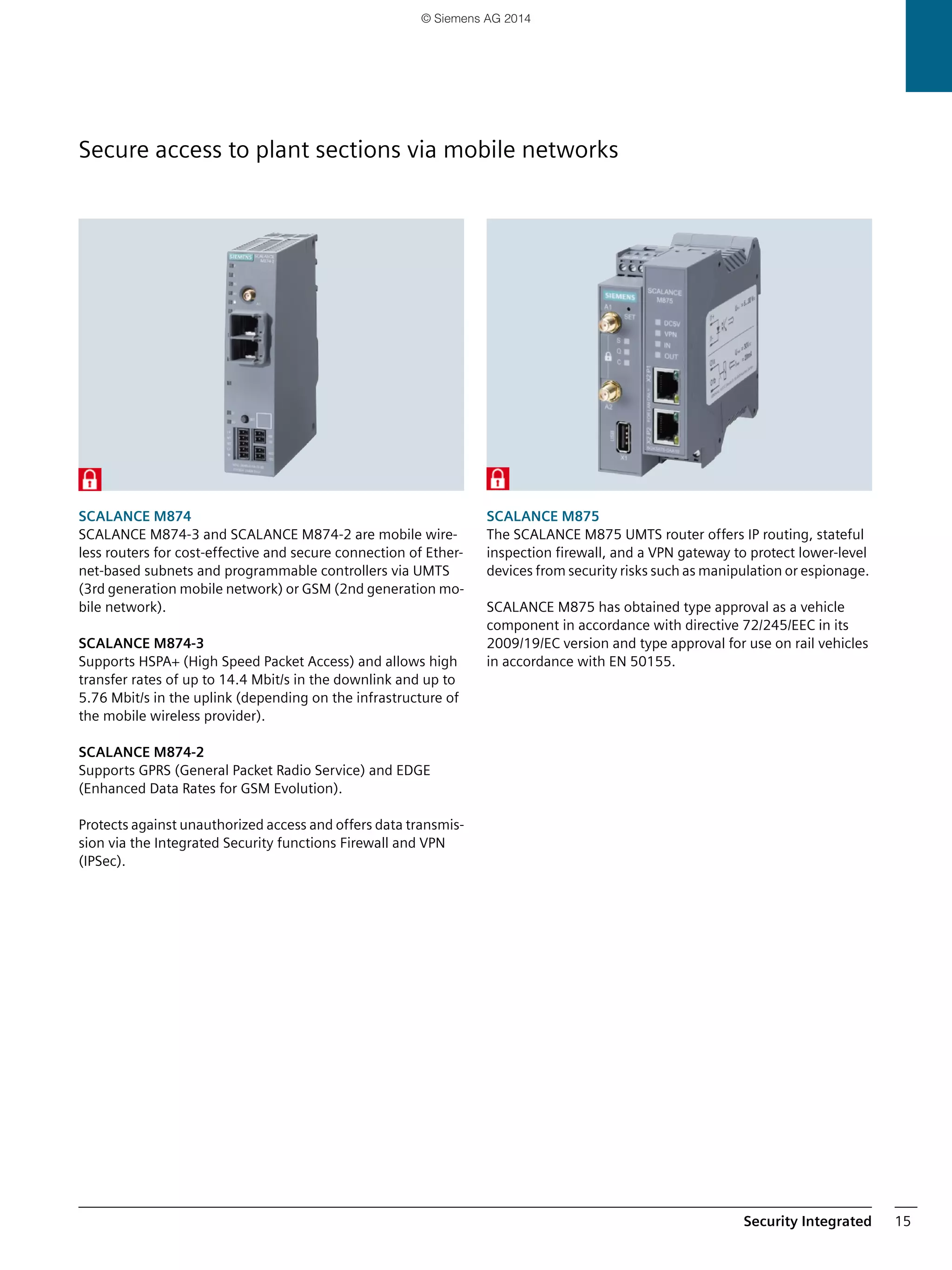 Security Integrated 15
SCALANCE M874
SCALANCE M874-3 and SCALANCE M874-2 are mobile wire-
less routers for cost-effective and secure connection of Ether-
net-based subnets and programmable controllers via UMTS
(3rd generation mobile network) or GSM (2nd generation mo-
bile network).
SCALANCE M874-3
Supports HSPA+ (High Speed Packet Access) and allows high
transfer rates of up to 14.4 Mbit/s in the downlink and up to
5.76 Mbit/s in the uplink (depending on the infrastructure of
the mobile wireless provider).
SCALANCE M874-2
Supports GPRS (General Packet Radio Service) and EDGE
(Enhanced Data Rates for GSM Evolution).
Protects against unauthorized access and offers data transmis-
sion via the Integrated Security functions Firewall and VPN
(IPSec).
SCALANCE M875
The SCALANCE M875 UMTS router offers IP routing, stateful
inspection firewall, and a VPN gateway to protect lower-level
devices from security risks such as manipulation or espionage.
SCALANCE M875 has obtained type approval as a vehicle
component in accordance with directive 72/245/EEC in its
2009/19/EC version and type approval for use on rail vehicles
in accordance with EN 50155.
Secure access to plant sections via mobile networks
© Siemens AG 2014
 