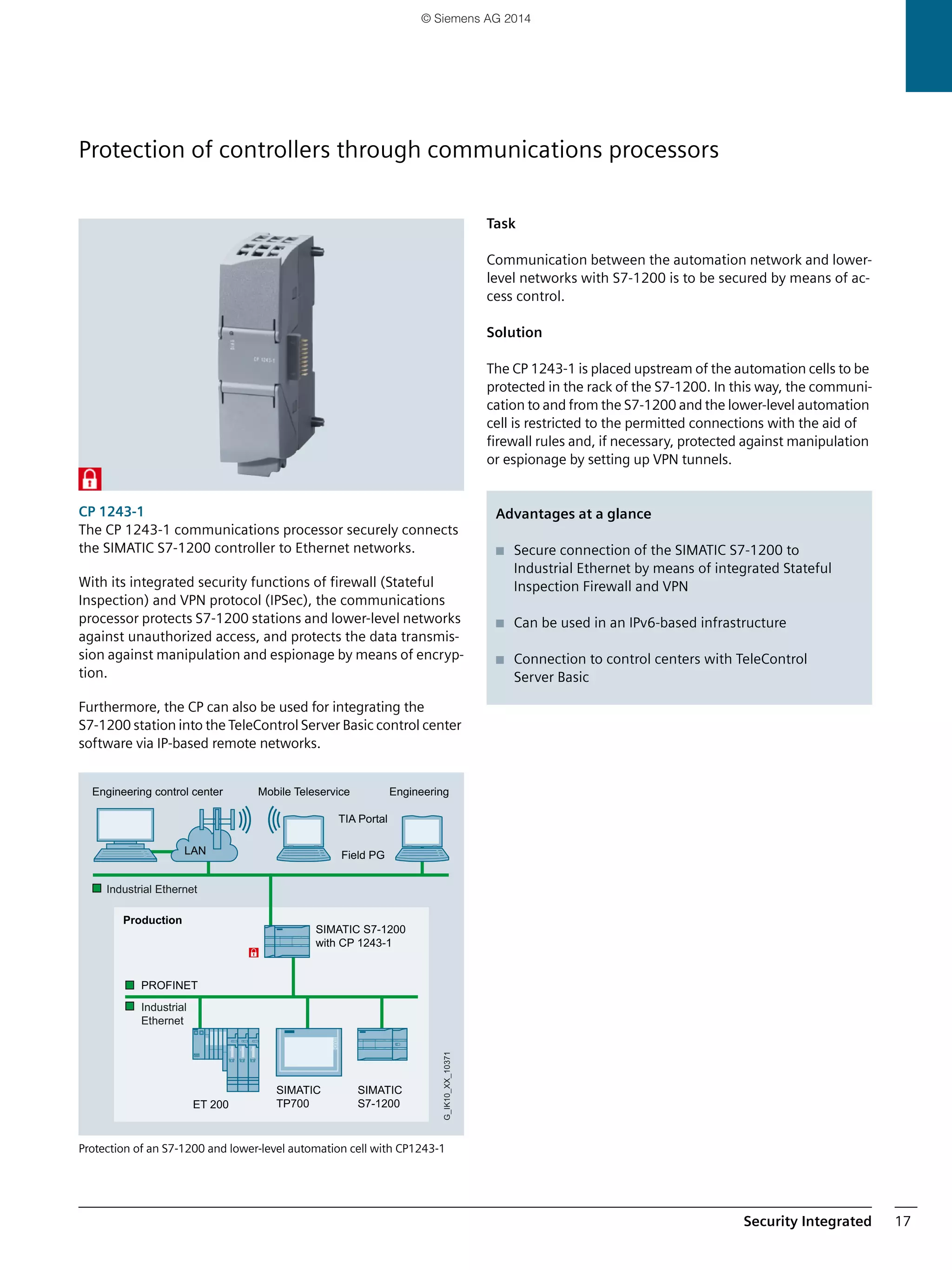 Security Integrated 17
CP 1243-1
The CP 1243-1 communications processor securely connects
the SIMATIC S7-1200 controller to Ethernet networks.
With its integrated security functions of firewall (Stateful
Inspection) and VPN protocol (IPSec), the communications
processor protects S7-1200 stations and lower-level networks
against unauthorized access, and protects the data transmis-
sion against manipulation and espionage by means of encryp-
tion.
Furthermore, the CP can also be used for integrating the
S7-1200 station into the TeleControl Server Basic control center
software via IP-based remote networks.
Protection of an S7-1200 and lower-level automation cell with CP1243-1
Task
Communication between the automation network and lower-
level networks with S7-1200 is to be secured by means of ac-
cess control.
Solution
The CP 1243-1 is placed upstream of the automation cells to be
protected in the rack of the S7-1200. In this way, the communi-
cation to and from the S7-1200 and the lower-level automation
cell is restricted to the permitted connections with the aid of
firewall rules and, if necessary, protected against manipulation
or espionage by setting up VPN tunnels.
SIMATIC S7-1200
with CP 1243-1
Production
Mobile TeleserviceEngineering control center
Industrial
Ethernet
Industrial Ethernet
G_IK10_XX_10371
Field PG
TIA Portal
Engineering
LAN
ET 200
SIMATIC
TP700
SIMATIC
S7-1200
PROFINET
Advantages at a glance
■ Secure connection of the SIMATIC S7-1200 to
Industrial Ethernet by means of integrated Stateful
Inspection Firewall and VPN
■ Can be used in an IPv6-based infrastructure
■ Connection to control centers with TeleControl
Server Basic
Protection of controllers through communications processors
© Siemens AG 2014
 