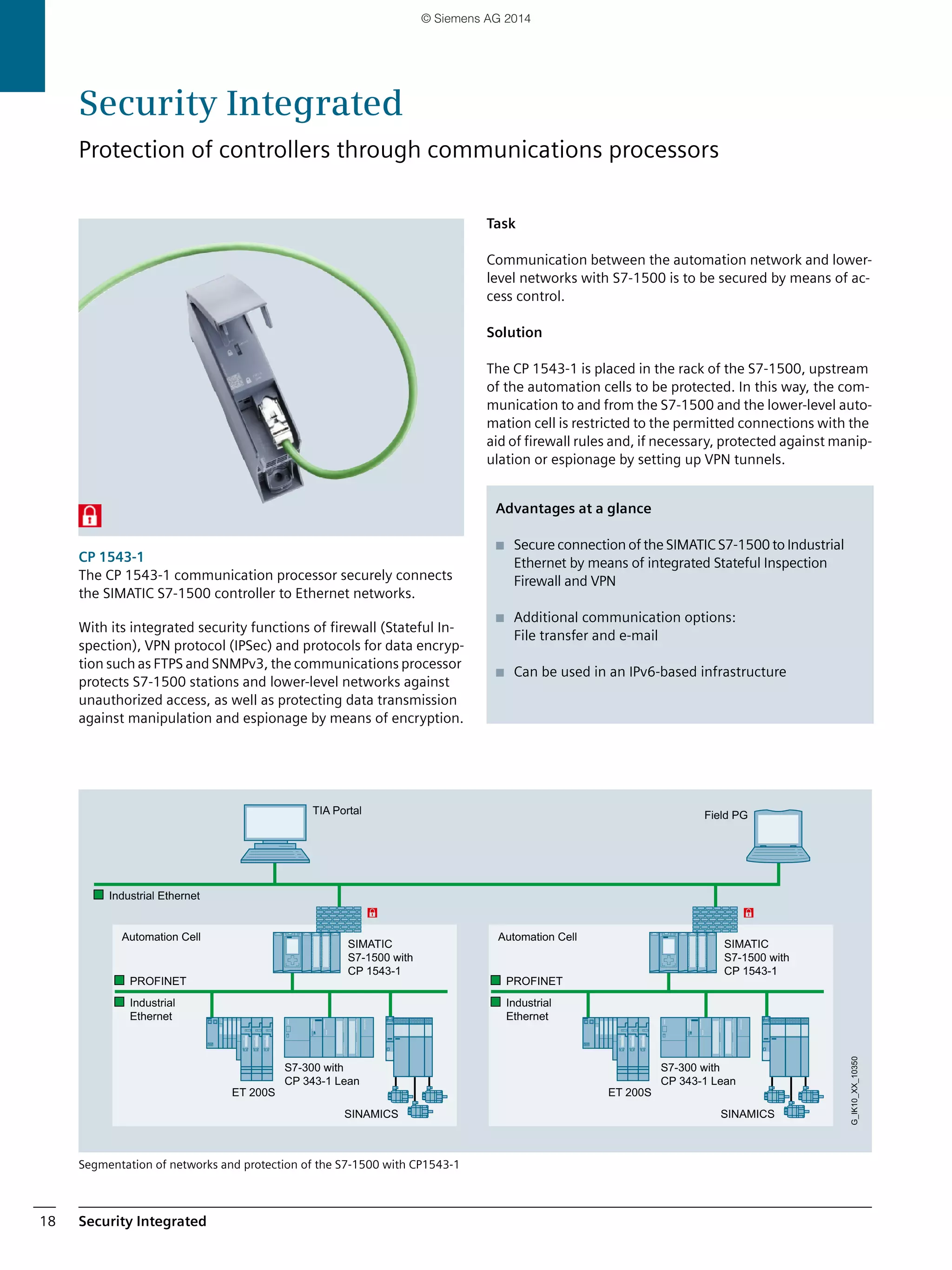 Security Integrated18
CP 1543-1
The CP 1543-1 communication processor securely connects
the SIMATIC S7-1500 controller to Ethernet networks.
With its integrated security functions of firewall (Stateful In-
spection), VPN protocol (IPSec) and protocols for data encryp-
tion such as FTPS and SNMPv3, the communications processor
protects S7-1500 stations and lower-level networks against
unauthorized access, as well as protecting data transmission
against manipulation and espionage by means of encryption.
Segmentation of networks and protection of the S7-1500 with CP1543-1
Task
Communication between the automation network and lower-
level networks with S7-1500 is to be secured by means of ac-
cess control.
Solution
The CP 1543-1 is placed in the rack of the S7-1500, upstream
of the automation cells to be protected. In this way, the com-
munication to and from the S7-1500 and the lower-level auto-
mation cell is restricted to the permitted connections with the
aid of firewall rules and, if necessary, protected against manip-
ulation or espionage by setting up VPN tunnels.
Automation Cell
SIMATIC
S7-1500 with
CP 1543-1
S7-300 with
CP 343-1 Lean
Automation Cell
SIMATIC
S7-1500 with
CP 1543-1
S7-300 with
CP 343-1 Lean
PROFINET
SINAMICS
ET 200S
Industrial
Ethernet
Industrial Ethernet
G_IK10_XX_10350
TIA Portal Field PG
PROFINET
SINAMICS
ET 200S
Industrial
Ethernet
Advantages at a glance
■ Secure connection of the SIMATIC S7-1500 to Industrial
Ethernet by means of integrated Stateful Inspection
Firewall and VPN
■ Additional communication options:
File transfer and e-mail
■ Can be used in an IPv6-based infrastructure
Security Integrated
Protection of controllers through communications processors
© Siemens AG 2014
 