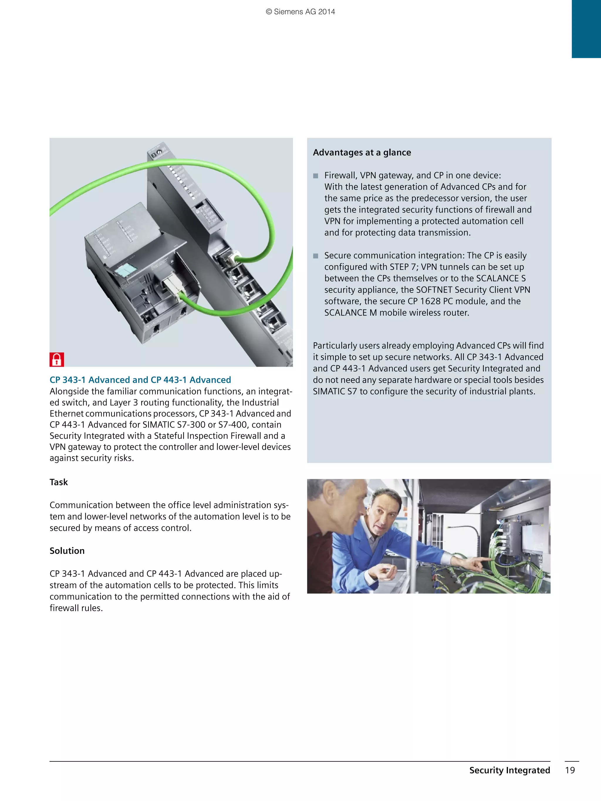 Security Integrated 19
CP 343-1 Advanced and CP 443-1 Advanced
Alongside the familiar communication functions, an integrat-
ed switch, and Layer 3 routing functionality, the Industrial
Ethernet communications processors, CP 343-1 Advanced and
CP 443-1 Advanced for SIMATIC S7-300 or S7-400, contain
Security Integrated with a Stateful Inspection Firewall and a
VPN gateway to protect the controller and lower-level devices
against security risks.
Task
Communication between the office level administration sys-
tem and lower-level networks of the automation level is to be
secured by means of access control.
Solution
CP 343-1 Advanced and CP 443-1 Advanced are placed up-
stream of the automation cells to be protected. This limits
communication to the permitted connections with the aid of
firewall rules.
Advantages at a glance
■ Firewall, VPN gateway, and CP in one device:
With the latest generation of Advanced CPs and for
the same price as the predecessor version, the user
gets the integrated security functions of firewall and
VPN for implementing a protected automation cell
and for protecting data transmission.
■ Secure communication integration: The CP is easily
configured with STEP 7; VPN tunnels can be set up
between the CPs themselves or to the SCALANCE S
security appliance, the SOFTNET Security Client VPN
software, the secure CP 1628 PC module, and the
SCALANCE M mobile wireless router.
Particularly users already employing Advanced CPs will find
it simple to set up secure networks. All CP 343-1 Advanced
and CP 443-1 Advanced users get Security Integrated and
do not need any separate hardware or special tools besides
SIMATIC S7 to configure the security of industrial plants.
© Siemens AG 2014
 