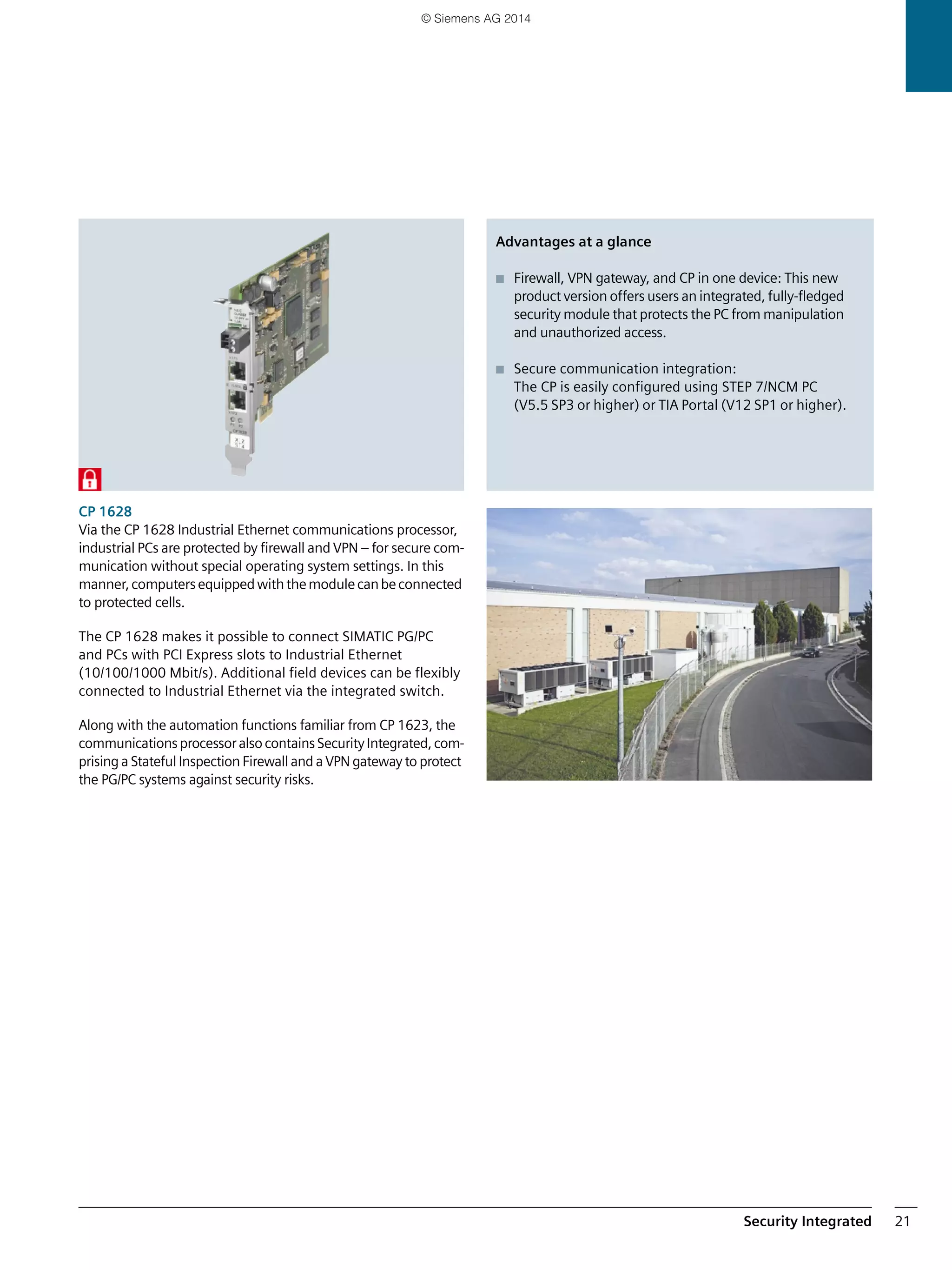 Security Integrated 21
CP 1628
Via the CP 1628 Industrial Ethernet communications processor,
industrial PCs are protected by firewall and VPN – for secure com-
munication without special operating system settings. In this
manner,computersequippedwiththemodulecanbeconnected
to protected cells.
The CP 1628 makes it possible to connect SIMATIC PG/PC
and PCs with PCI Express slots to Industrial Ethernet
(10/100/1000 Mbit/s). Additional field devices can be flexibly
connected to Industrial Ethernet via the integrated switch.
Along with the automation functions familiar from CP 1623, the
communicationsprocessoralso containsSecurityIntegrated,com-
prising a Stateful Inspection Firewall and a VPN gateway to protect
the PG/PC systems against security risks.
Advantages at a glance
■ Firewall, VPN gateway, and CP in one device: This new
product version offers users an integrated, fully-fledged
security module that protects the PC from manipulation
and unauthorized access.
■ Secure communication integration:
The CP is easily configured using STEP 7/NCM PC
(V5.5 SP3 or higher) or TIA Portal (V12 SP1 or higher).
© Siemens AG 2014
 