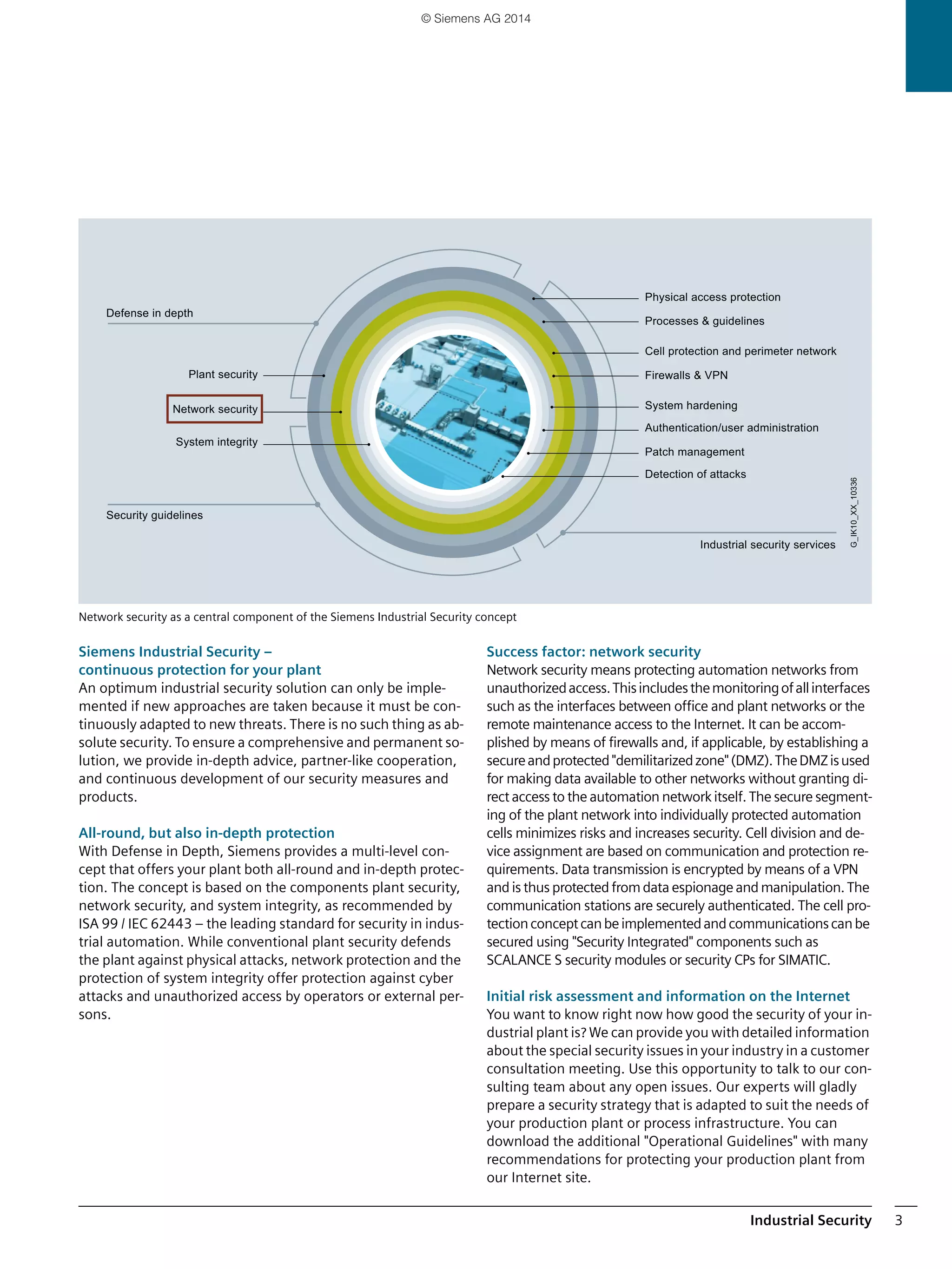 Industrial Security 3
Network security as a central component of the Siemens Industrial Security concept
Siemens Industrial Security –
continuous protection for your plant
An optimum industrial security solution can only be imple-
mented if new approaches are taken because it must be con-
tinuously adapted to new threats. There is no such thing as ab-
solute security. To ensure a comprehensive and permanent so-
lution, we provide in-depth advice, partner-like cooperation,
and continuous development of our security measures and
products.
All-round, but also in-depth protection
With Defense in Depth, Siemens provides a multi-level con-
cept that offers your plant both all-round and in-depth protec-
tion. The concept is based on the components plant security,
network security, and system integrity, as recommended by
ISA 99 / IEC 62443 – the leading standard for security in indus-
trial automation. While conventional plant security defends
the plant against physical attacks, network protection and the
protection of system integrity offer protection against cyber
attacks and unauthorized access by operators or external per-
sons.
Success factor: network security
Network security means protecting automation networks from
unauthorizedaccess.Thisincludesthemonitoringofallinterfaces
such as the interfaces between office and plant networks or the
remote maintenance access to the Internet. It can be accom-
plished by means of firewalls and, if applicable, by establishing a
secureandprotected"demilitarizedzone"(DMZ).TheDMZisused
for making data available to other networks without granting di-
rect access to the automation network itself. The secure segment-
ing of the plant network into individually protected automation
cells minimizes risks and increases security. Cell division and de-
vice assignment are based on communication and protection re-
quirements. Data transmission is encrypted by means of a VPN
and is thus protected fromdata espionage and manipulation. The
communication stations are securely authenticated. The cell pro-
tectionconceptcanbeimplementedandcommunicationscanbe
secured using "Security Integrated" components such as
SCALANCE S security modules or security CPs for SIMATIC.
Initial risk assessment and information on the Internet
You want to know right now how good the security of your in-
dustrial plant is? We can provide you with detailed information
about the special security issues in your industry in a customer
consultation meeting. Use this opportunity to talk to our con-
sulting team about any open issues. Our experts will gladly
prepare a security strategy that is adapted to suit the needs of
your production plant or process infrastructure. You can
download the additional "Operational Guidelines" with many
recommendations for protecting your production plant from
our Internet site.
Detection of attacks
Patch management
Authentication/user administration
System hardening
Firewalls & VPN
Cell protection and perimeter network
Processes & guidelines
Physical access protection
Security guidelines
Defense in depth
System integrity
Network security
Plant security
Industrial security services
G_IK10_XX_10336
© Siemens AG 2014
 