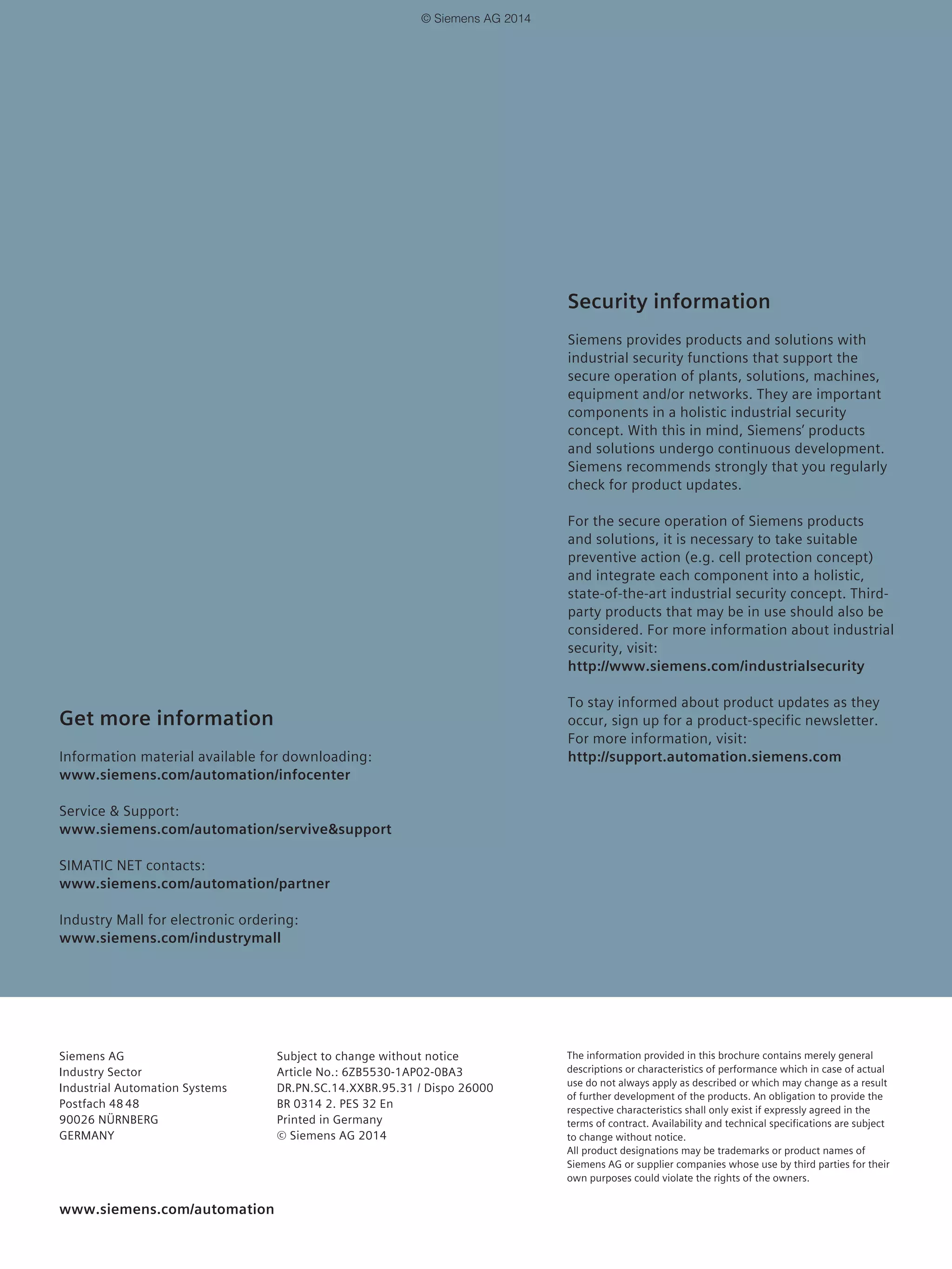 Get more information
Information material available for downloading:
www.siemens.com/automation/infocenter
Service & Support:
www.siemens.com/automation/servive&support
SIMATIC NET contacts:
www.siemens.com/automation/partner
Industry Mall for electronic ordering:
www.siemens.com/industrymall
The information provided in this brochure contains merely general
descriptions or characteristics of performance which in case of actual
use do not always apply as described or which may change as a result
of further development of the products. An obligation to provide the
respective characteristics shall only exist if expressly agreed in the
terms of contract. Availability and technical specifications are subject
to change without notice.
All product designations may be trademarks or product names of
Siemens AG or supplier companies whose use by third parties for their
own purposes could violate the rights of the owners.
Siemens AG
Industry Sector
Industrial Automation Systems
Postfach 48 48
90026 NÜRNBERG
GERMANY
Subject to change without notice
Article No.: 6ZB5530-1AP02-0BA3
DR.PN.SC.14.XXBR.95.31 / Dispo 26000
BR 0314 2. PES 32 En
Printed in Germany
© Siemens AG 2014
www.siemens.com/automation
Security information
Siemens provides products and solutions with
industrial security functions that support the
secure operation of plants, solutions, machines,
equipment and/or networks. They are important
components in a holistic industrial security
concept. With this in mind, Siemens’ products
and solutions undergo continuous development.
Siemens recommends strongly that you regularly
check for product updates.
For the secure operation of Siemens products
and solutions, it is necessary to take suitable
preventive action (e.g. cell protection concept)
and integrate each component into a holistic,
state-of-the-art industrial security concept. Third-
party products that may be in use should also be
considered. For more information about industrial
security, visit:
http://www.siemens.com/industrialsecurity
To stay informed about product updates as they
occur, sign up for a product-specific newsletter.
For more information, visit:
http://support.automation.siemens.com
© Siemens AG 2014
 