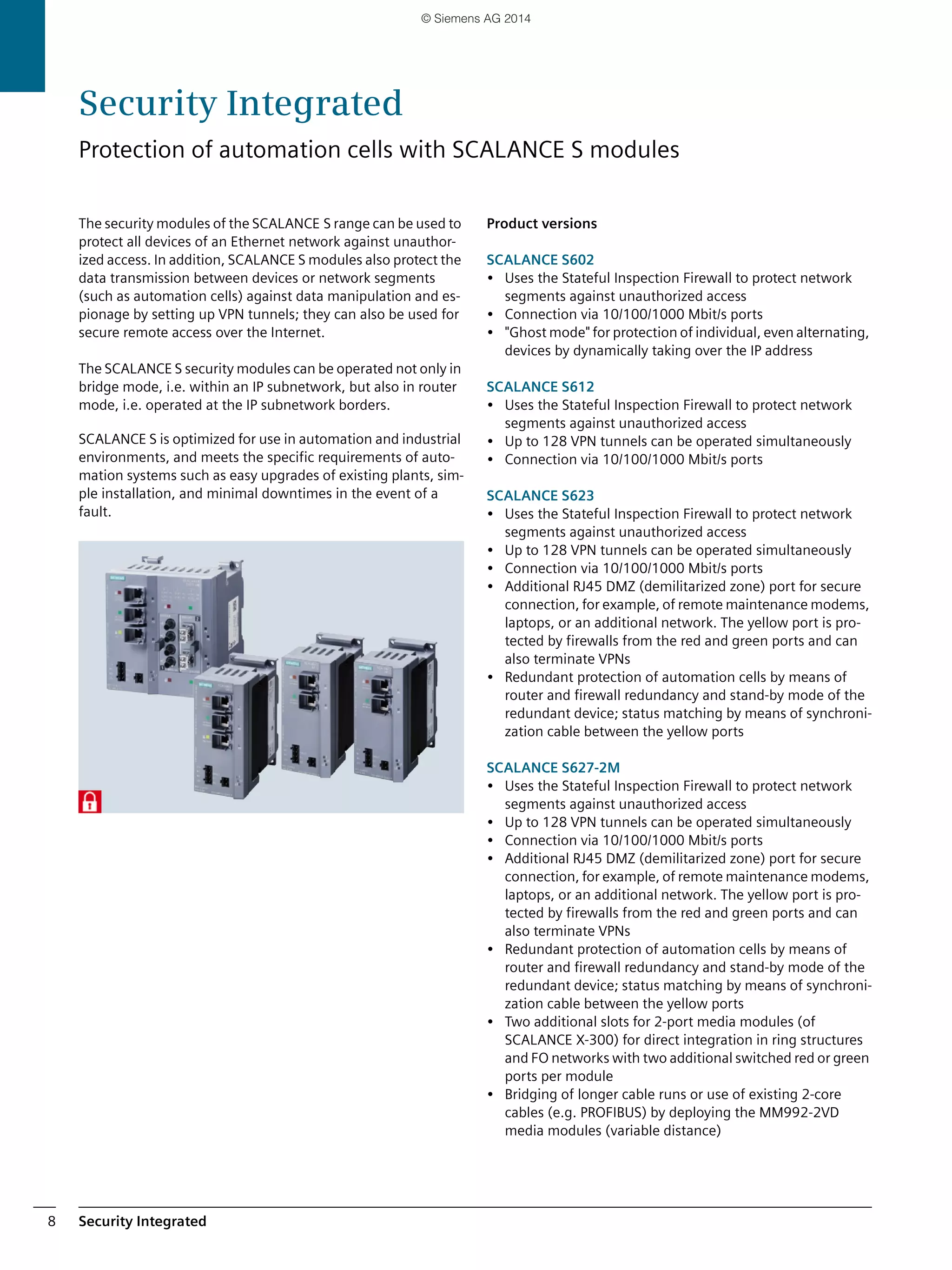 Security Integrated8
The security modules of the SCALANCE S range can be used to
protect all devices of an Ethernet network against unauthor-
ized access. In addition, SCALANCE S modules also protect the
data transmission between devices or network segments
(such as automation cells) against data manipulation and es-
pionage by setting up VPN tunnels; they can also be used for
secure remote access over the Internet.
The SCALANCE S security modules can be operated not only in
bridge mode, i.e. within an IP subnetwork, but also in router
mode, i.e. operated at the IP subnetwork borders.
SCALANCE S is optimized for use in automation and industrial
environments, and meets the specific requirements of auto-
mation systems such as easy upgrades of existing plants, sim-
ple installation, and minimal downtimes in the event of a
fault.
Product versions
SCALANCE S602
• Uses the Stateful Inspection Firewall to protect network
segments against unauthorized access
• Connection via 10/100/1000 Mbit/s ports
• "Ghost mode" for protection of individual, even alternating,
devices by dynamically taking over the IP address
SCALANCE S612
• Uses the Stateful Inspection Firewall to protect network
segments against unauthorized access
• Up to 128 VPN tunnels can be operated simultaneously
• Connection via 10/100/1000 Mbit/s ports
SCALANCE S623
• Uses the Stateful Inspection Firewall to protect network
segments against unauthorized access
• Up to 128 VPN tunnels can be operated simultaneously
• Connection via 10/100/1000 Mbit/s ports
• Additional RJ45 DMZ (demilitarized zone) port for secure
connection, for example, of remote maintenance modems,
laptops, or an additional network. The yellow port is pro-
tected by firewalls from the red and green ports and can
also terminate VPNs
• Redundant protection of automation cells by means of
router and firewall redundancy and stand-by mode of the
redundant device; status matching by means of synchroni-
zation cable between the yellow ports
SCALANCE S627-2M
• Uses the Stateful Inspection Firewall to protect network
segments against unauthorized access
• Up to 128 VPN tunnels can be operated simultaneously
• Connection via 10/100/1000 Mbit/s ports
• Additional RJ45 DMZ (demilitarized zone) port for secure
connection, for example, of remote maintenance modems,
laptops, or an additional network. The yellow port is pro-
tected by firewalls from the red and green ports and can
also terminate VPNs
• Redundant protection of automation cells by means of
router and firewall redundancy and stand-by mode of the
redundant device; status matching by means of synchroni-
zation cable between the yellow ports
• Two additional slots for 2-port media modules (of
SCALANCE X-300) for direct integration in ring structures
and FO networks with two additional switched red or green
ports per module
• Bridging of longer cable runs or use of existing 2-core
cables (e.g. PROFIBUS) by deploying the MM992-2VD
media modules (variable distance)
Security Integrated
Protection of automation cells with SCALANCE S modules
© Siemens AG 2014
 