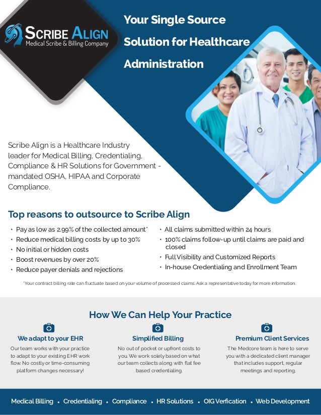 Scribe Align is a Healthcare Industry
leader for Medical Billing, Credentialing,
Compliance & HR Solutions for Government -
mandated OSHA, HIPAA and Corporate
Compliance.
• Pay as low as 2.99% of the collected amount*
• Reduce medical billing costs by up to 30%
• No initial or hidden costs
• Boost revenues by over 20%
• Reduce payer denials and rejections
*Your contract billing rate can ﬂuctuate based on your volume of processed claims. Ask a representative today for more information.
• All claims submitted within 24 hours
• 100% claims follow-up until claims are paid and
closed
• Full Visibility and Customized Reports
• In-house Credentialing and Enrollment Team
Top reasons to outsource to Scribe Align
How We Can Help Your Practice
Your Single Source
Solution for Healthcare
Administration
We adapt to your EHR
Our team works with your practice
to adapt to your existing EHR work
ﬂow. No costly or time-consuming
platform changes necessary!
Simpliﬁed Billing
No out of pocket or upfront costs to
you. We work solely based on what
our team collects along with ﬂat fee
based credentialing.
Premium Client Services
The Medcore team is here to serve
you with a dedicated client manager
that includes support, regular
meetings and reporting.
Medical Billing Credentialing Compliance HR Solutions OIG Verﬁcation Web Development
 