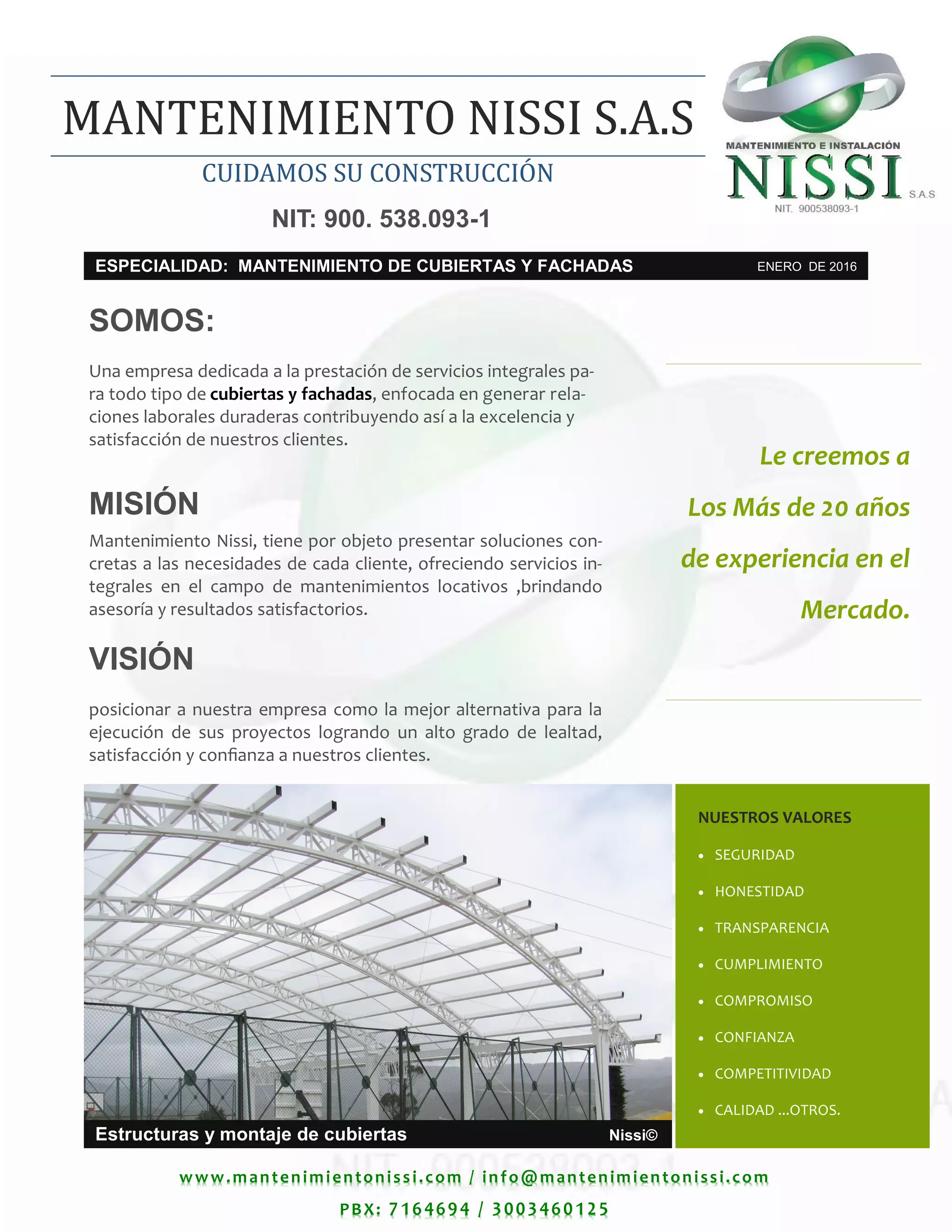 www.mantenimientonissi.com / info@mantenimientonissi.com
PBX: 7164694 / 3003460125
Le creemos a
Los Más de 20 años
de experiencia en el
Mercado.
NUESTROS VALORES
 SEGURIDAD
 HONESTIDAD
 TRANSPARENCIA
 CUMPLIMIENTO
 COMPROMISO
 CONFIANZA
 COMPETITIVIDAD
 CALIDAD ...OTROS.
Estructuras y montaje de cubiertas Nissi©
SOMOS:
Una empresa dedicada a la prestación de servicios integrales pa-
ra todo tipo de cubiertas y fachadas, enfocada en generar rela-
ciones laborales duraderas contribuyendo así a la excelencia y
satisfacción de nuestros clientes.
MISIÓN
Mantenimiento Nissi, tiene por objeto presentar soluciones con-
cretas a las necesidades de cada cliente, ofreciendo servicios in-
tegrales en el campo de mantenimientos locativos ,brindando
asesoría y resultados satisfactorios.
VISIÓN
posicionar a nuestra empresa como la mejor alternativa para la
ejecución de sus proyectos logrando un alto grado de lealtad,
satisfacción y confianza a nuestros clientes.
ESPECIALIDAD: MANTENIMIENTO DE CUBIERTAS Y FACHADAS ENERO DE 2016
CUIDAMOS SU CONSTRUCCION
MANTENIMIENTO NISSI S.A.S
NIT: 900. 538.093-1
 