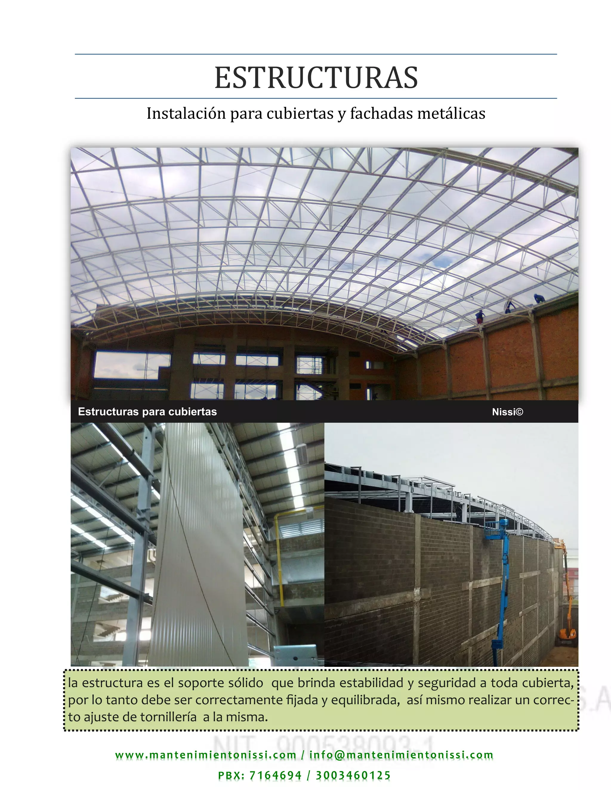 www.mantenimientonissi.com / info@mantenimientonissi.com
PBX: 7164694 / 3003460125
Estructuras para cubiertas Nissi©
Instalacion para cubiertas y fachadas metalicas
ESTRUCTURAS
la estructura es el soporte sólido que brinda estabilidad y seguridad a toda cubierta,
por lo tanto debe ser correctamente fijada y equilibrada, así mismo realizar un correc-
to ajuste de tornillería a la misma.
 