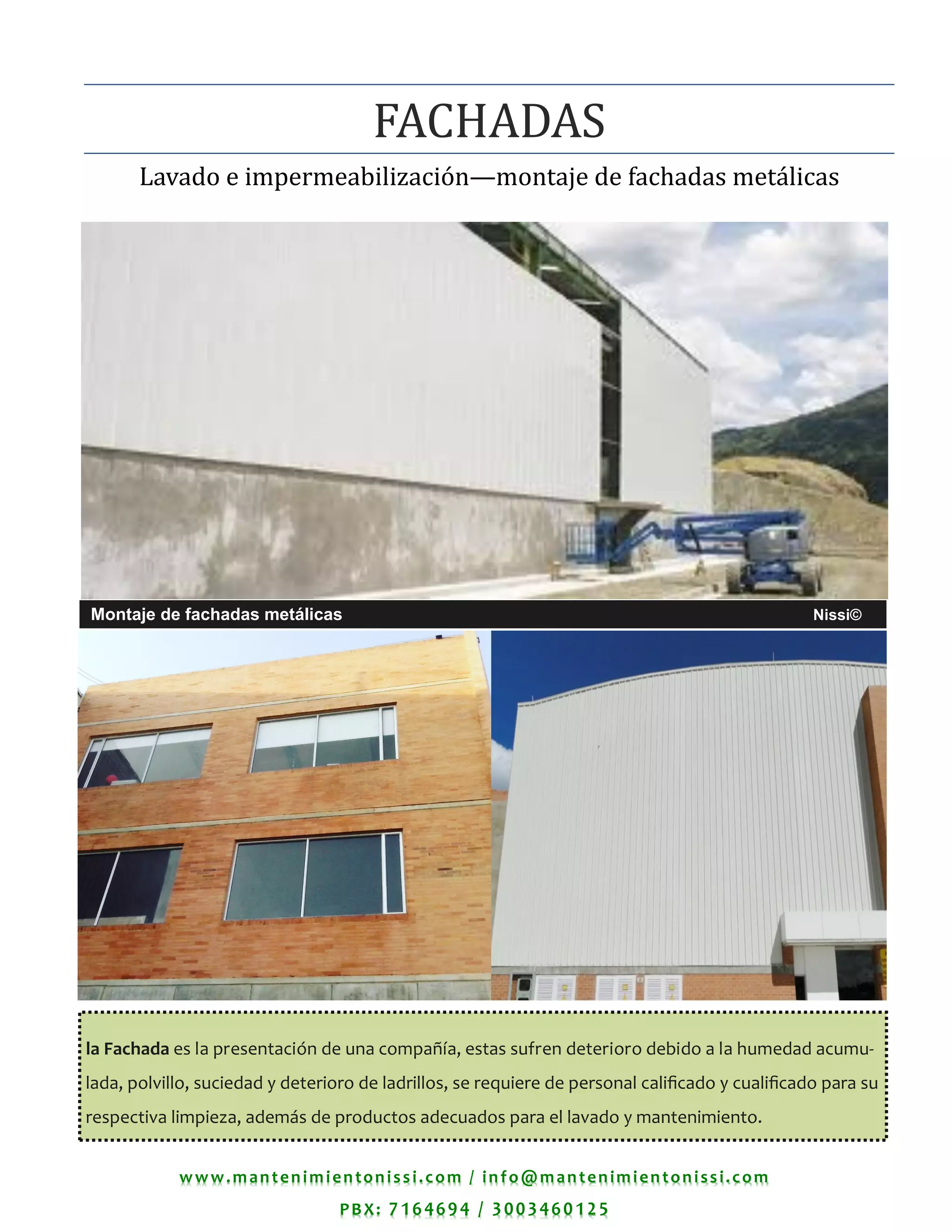 www.mantenimientonissi.com / info@mantenimientonissi.com
PBX: 7164694 / 3003460125
Lavado e impermeabilizacion—montaje de fachadas metalicas
FACHADAS
Montaje de fachadas metálicas Nissi©
la Fachada es la presentación de una compañía, estas sufren deterioro debido a la humedad acumu-
lada, polvillo, suciedad y deterioro de ladrillos, se requiere de personal calificado y cualificado para su
respectiva limpieza, además de productos adecuados para el lavado y mantenimiento.
 