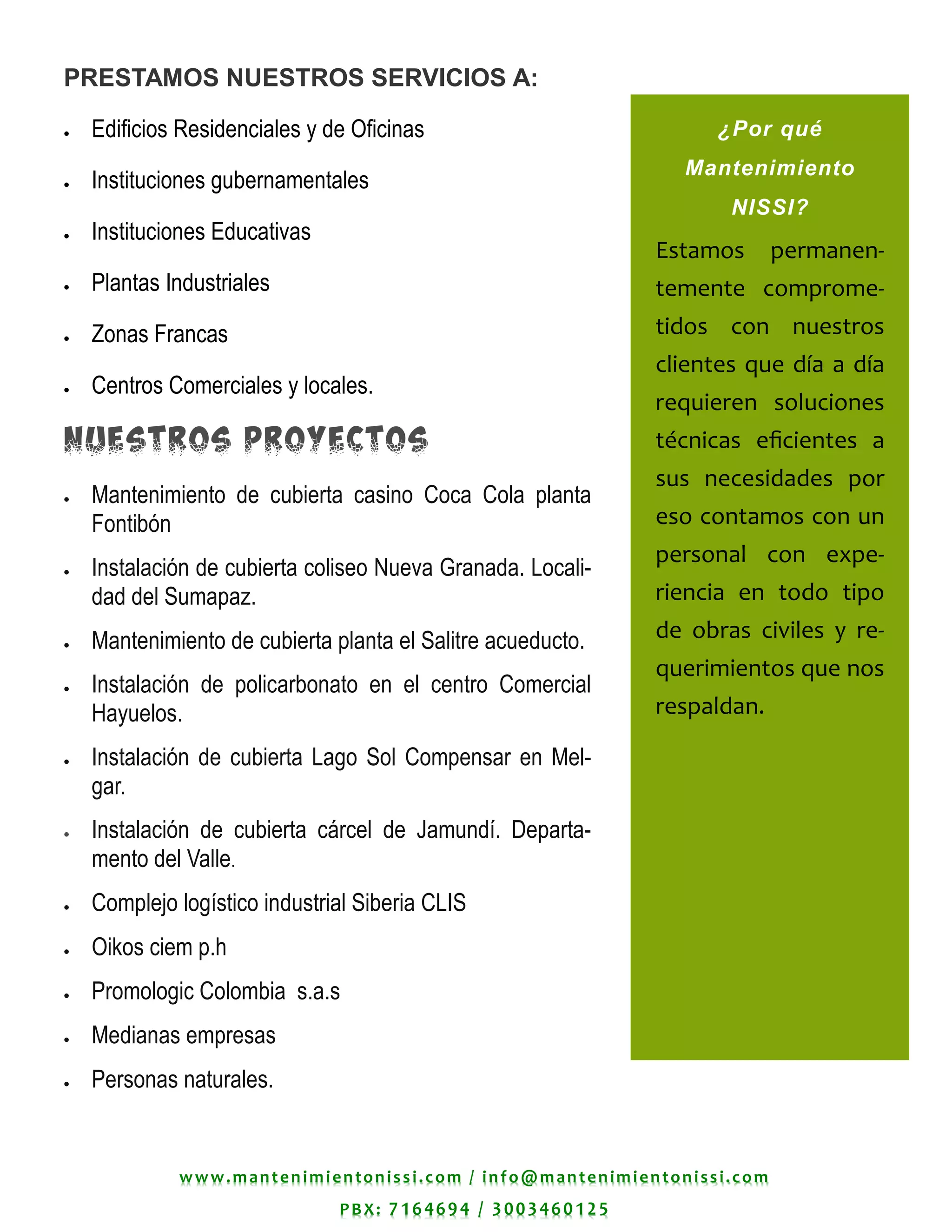 www.mantenimientonissi.com / info@mantenimientonissi.com
PBX: 7164694 / 3003460125
¿Por qué
Mantenimiento
NISSI?
Estamos permanen-
temente comprome-
tidos con nuestros
clientes que día a día
requieren soluciones
técnicas eficientes a
sus necesidades por
eso contamos con un
personal con expe-
riencia en todo tipo
de obras civiles y re-
querimientos que nos
respaldan.
PRESTAMOS NUESTROS SERVICIOS A:
 Edificios Residenciales y de Oficinas
 Instituciones gubernamentales
 Instituciones Educativas
 Plantas Industriales
 Zonas Francas
 Centros Comerciales y locales.
NUESTROS PROYECTOS
 Mantenimiento de cubierta casino Coca Cola planta
Fontibón
 Instalación de cubierta coliseo Nueva Granada. Locali-
dad del Sumapaz.
 Mantenimiento de cubierta planta el Salitre acueducto.
 Instalación de policarbonato en el centro Comercial
Hayuelos.
 Instalación de cubierta Lago Sol Compensar en Mel-
gar.
 Instalación de cubierta cárcel de Jamundí. Departa-
mento del Valle.
 Complejo logístico industrial Siberia CLIS
 Oikos ciem p.h
 Promologic Colombia s.a.s
 Medianas empresas
 Personas naturales.
 