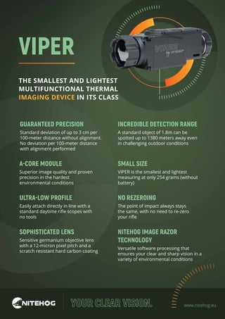 VIPER
THE SMALLEST AND LIGHTEST
MULTIFUNCTIONAL THERMAL
IMAGING DEVICE IN ITS CLASS
www.nitehog.eu
GUARANTEED PRECISION
Standard deviation of up to 3 cm per
100-meter distance without alignment.
No deviation per 100-meter distance
with alignment performed
A-CORE MODULE
Superior image quality and proven
precision in the hardest
environmental conditions
ULTRA-LOW PROFILE
Easily attach directly in line with a
standard daytime riﬂe scopes with
no tools
INCREDIBLE DETECTION RANGE
A standard object of 1.8m can be
spotted up to 1380 meters away even
in challenging outdoor conditions
SMALL SIZE
VIPER is the smallest and lightest
measuring at only 254 grams (without
battery)
SOPHISTICATED LENS
Sensitive germanium objective lens
with a 12-micron pixel pitch and a
scratch resistant hard carbon coating
NITEHOG IMAGE RAZOR
TECHNOLOGY
Versatile software processing that
ensures your clear and sharp vision in a
variety of environmental conditions
NO REZEROING
The point of impact always stays
the same, with no need to re-zero
your riﬂe
 