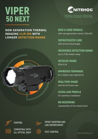 NEW GENERATION THERMAL
IMAGING CLIP-ON WITH
LONGER DETECTION RANGE
www.nitehog.com
NEW A-CORE MODULE
with next generation sensor 320x240
SOPHISTICATED LENS
with 50 mm focal length
INCREDIBLE DETECTION RANGE
up to 2160 meters away
IMPROVED FIRMWARЕ
for a better user experience
REAL-TIME IMAGE
with 60 HZ frame rate
DETAILED IMAGE
IFOV 0.24
NO REZEROING
repeatability of the impact point
ULTRA-LOW PROFILE
for seamless installation
VIPER
50 NEXT
HUNTING
COMPATIBLE WITH
ALL OPTICAL SIGHT PEST CONTROL
SPORT SHOOTING AND
LAW ENFORCEMENT
 