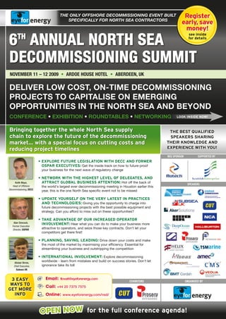 The ONLY OffshOre decOmmissiONiNg eveNT buiLT                            Register
                                        specificaLLY fOr NOrTh sea cONTracTOrs
                                                                                                             early, save
                                                                                                              money!

6 AnnUAl nORth SEA
       th                                                                                                           see inside
                                                                                                                    for details




DECOmmiSSiOning SUmmit
nOvEmbER 11 – 12 2009 • ARDOE hOUSE hOtEl • AbERDEEn, UK

Deliver low cost, on-time Decommissioning
projects to capitalise on emerging
opportunities in the north sea anD beyonD
conFerence • eXhibition • rounDtables • networKing                                                        LOOK INSIDE NOW!



Bringing together the whole North Sea supply                                                         THE BEST QUALIFIED
chain to explore the future of the decommissioning                                                   SPEAKERS SHARING
market... with a special focus on cutting costs and                                                 THEIR KNOWLEDGE AND
reducing project timelines                                                                          EXPERIENCE WITH YOU!

                                                                                                    REG spONsOR           suppORtED BY
                        • EXPLORE FUTURE LEGISLATION WITH DECC AND FORmER
                          OSPAR EXECUTIvES: Get the inside track on how to future-proof
                         your business for the next wave of regulatory change

                        • NETWORK WITH THE HIGHEST LEvEL OF DELEGATES, AND
     Keith Mayo,          ATTRACT GLOBAL BUSINESS ATTENTION: Hot off the back of                                   spEAkERs
   Head of Offshore      the world's largest ever decommissioning meeting in Houston earlier this
Decommissioning, DECC
                         year, this is the one North Sea specific event not to be missed

                        • UPDATE YOURSELF ON THE vERY LATEST IN PRACTICES
                          AND TECHNOLOGIES: Giving you the opportunity to charge into
                         future decommissioning projects with the best possible equipment and
                         strategy. Can you afford to miss out on these opportunities?

                        • TAKE ADvANTAGE OF OUR INCREASED OPERATOR
    Alan Simcock,
                          INvOLvEmENT: Hear what you can do to make your business more
   Former Executive
   Director, OSPAR       attractive to operators, and seize those key contracts. Don't let your
                         competitors get there first!

                        • PLANNING, SAvING, LEADING: Drive down your costs and make
                         the most of the market by maximising your efficiency. Essential for
                         streamlining your business and outstripping the competition

                        • INTERNATIONAL INvOLvEmENT: Explore decommissioning
     Alistair Birnie,
                         worldwide - learn from mistakes and build on success stories. Don’t let
    Chief Executive,     ignorance take its toll
      Subsea UK


 3 EASY                     Email: tlovatt@eyeforenergy.com
                                                                                   ExhIBItORs                     ORGANIsED BY
 WAYS TO                    Call: +44 20 7375 7575
GET mORE
  INFO                      Online: www.eyeforenergy.com/nsd/



                        OPEN NOW for the full conference agenda!
 