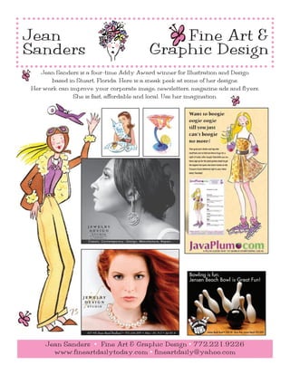 Jean                                                                     Fine Art &
Sanders                                                              Graphic Design
   Jean Sanders is a four-time Addy Award winner for Illustration and Design
      based in Stuart, Florida. Here is a sneak peek at some of her designs.
Her work can improve your corporate image, newsletters, magazine ads and flyers.
              She is fast, affordable and local. Use her imagination.




                                                                                               Bowling is fun.
                                                                                               Jensen Beach Bowl is Great Fun!




                   927 NE Jensen Beach Boulevard • 772.334.2151 • Mon - Fri   9-5 • Sat 10-4          Jensen Beach Bowl • 2303 NE Dixie Hwy, Jensen Beach 225-2695



     Jean Sanders • Fine Art & Graphic Design • 772.221.9226
       www.fineartdailytoday.com • fineartdaily@yahoo.com
 
