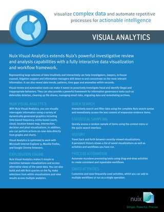 VISUAL ANALYTICS
visualize complex data and automate repetitive
processes for actionable intelligence
QUICK SEARCH
Interactively search and filter data using the complete Nuix search syntax
and immediately access the text content of responsive evidence items.
STATISTICAL SAMPLING
Quickly assess a random sample of items using the context menu or
the quick search interface.
HISTORY
Travel back and forth between recently viewed visualizations.
A persistent history shows a list of saved visualizations as well as
activities and workflows you have run.
PROCESS AUTOMATION
Automate mundane processing tasks using drag-and-drop activities
to create consistent and repeatable workflows.
SAVED ACTIVITIES
Customize and save frequently used activities, which you can add to
multiple workflows or run as a single operation.
NUIX VISUAL ANALYTICS
With Nuix Visual Analytics, you can visually
interrogate information using a variety of
dynamically-generated graphics including
time-based frequency, entity-based count,
cloud, location-based map, intersection,
decision and pivot visualizations. In addition,
you can perform actions on case data directly
from graphs and charts.
Visual Analytics is optimized to work with
Microsoft Internet Explorer 9, Mozilla Firefox,
and Google Chrome browsers.
EXPLORATION ENGINE
Nuix Visual Analytics makes it simple to
transition between visualizations and access
alternative views of the same data. You can also
build and edit Nuix queries on the fly, make
selections from within visualizations and view
results across multiple analytics.
Nuix Visual Analytics extends Nuix’s powerful investigative review
and analysis capabilities with a fully interactive data visualization
and workflow framework.
Representing large volumes of data intuitively and interactively can help investigators, lawyers, in-house
counsel, litigation support and information managers drill down to and concentrate on the most relevant
information. It can also reveal data trends, patterns, time gaps and anomalies within seconds.
Visual review and automation tools can make it easier to proactively investigate fraud and identify illegal and
inappropriate behaviors. They can also provide a powerful framework for information governance tasks such as
defensible deletion, cleaning up file shares, managing email risks, migrating data and remediating archives.
 