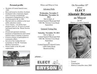 Personal profile                         Where and When to Vote              On November 19th
    Resident of Central Saanich since                                                          please
✔
                                                         Advance Polls
✔
    1989.
    Born and raised in Ayrshire, Scotland.
                                                                                            ELECT
✔   Graduated with a Veterinary degree
    from University of Edinburgh.
                                                  Wednesday, November 9
                                                  Wednesday, November 16          Alastair Bryson
✔   Emigrated to Saskatchewan in 1982,
    then relocated to BC in 1989.
                                                             2011
                                                        8am to 8pm, at                     as Mayor
✔   Married with two children in the local      Central Saanich Municipal Hall                   for the
    public education system.                     1903 Mt. Newton Cross Road           District of Central Saanich
✔   Active farmer, - our family farm                      Saanichton
    produces food on 45 acres of owned
    and leased land in the Mount Newton             General Voting Day
    Valley.
✔   Owned and operated veterinary
    hospitals in Saskatchewan and Central       Saturday, November 19, 2011
    Saanich where I continue to practice.               8am to 8pm, at:
✔   Extensive history of participation in       Central Saanich Municipal Hall
    community affairs.                           1903 Mt. Newton Cross Road
✔   Served on the Conduct Review                          Saanichton
    Committee of the BC Veterinary                            or
    Medical Association.                        Central Saanich Cultural Centre
✔   Project leader in the 4H youth                    1209 Clarke Road
    organization.                                       Brentwood Bay



                                             please...

                                                                                  •   Farmer
                                                                                  •   Veterinarian
                                                                                  •   District Councillor since 2005
 