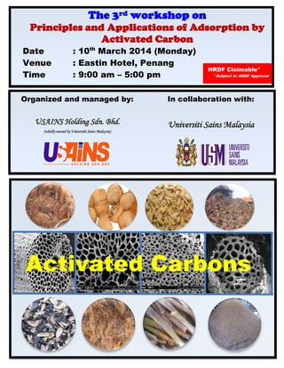 The 3rd workshop on

Principles and Applications of Adsorption by
Activated Carbon

Date
Venue
Time

: 10th March 2014 (Monday)
: Eastin Hotel, Penang
: 9:00 am – 5:00 pm

HRDF Claimable*

*Subject to HRDF Approval

Organized and managed by:

In collaboration with:

USAINS Holding Sdn. Bhd.

Universiti Sains Malaysia

(wholly-owned by Universiti Sains Malaysia)

Activated Carbons

 