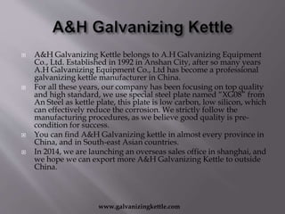  A&H Galvanizing Kettle belongs to A.H Galvanizing Equipment
Co., Ltd. Established in 1992 in Anshan City, after so many years
A.H Galvanizing Equipment Co., Ltd has become a professional
galvanizing kettle manufacturer in China.
 For all these years, our company has been focusing on top quality
and high standard, we use special steel plate named “XG08” from
An Steel as kettle plate, this plate is low carbon, low silicon, which
can effectively reduce the corrosion. We strictly follow the
manufacturing procedures, as we believe good quality is pre-
condition for success.
 You can find A&H Galvanizing kettle in almost every province in
China, and in South-east Asian countries.
 In 2014, we are launching an overseas sales office in shanghai, and
we hope we can export more A&H Galvanizing Kettle to outside
China.
www.galvanizingkettle.com
 