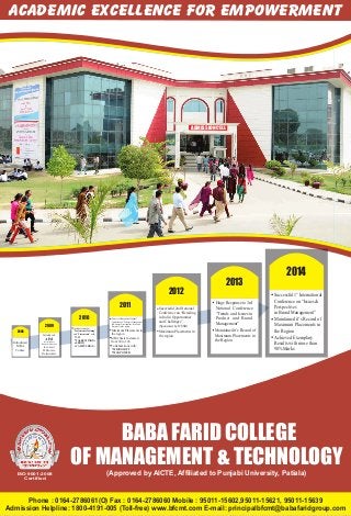 Academic Excellence For Empowerment
Phone : 0164-2786061(O) Fax : 0164-2786060 Mobile : 95011-15602,95011-15621, 95011-15639
Admission Helpline: 1800-4191-005 (Toll-free) www.bfcmt.com E-mail: principalbfcmt@babafaridgroup.com
ISO 9001:2008
Certified
BABA FARID COLLEGE
OF MANAGEMENT & TECHNOLOGY
(Approved by AICTE, Affiliated to Punjabi University, Patiala)
ADMISSION CELL
2008
Introduced
MBA
Course
2009
Introduced
AIM
(Association of
Innovative Managers)
to convert
MBAs into
Professionals
2012
Successful 2nd National
Conference on “Retailing
in India: Opportunities
and Challenges”
Maximum Placements in
the region
(Sponsored by ICSSR)
2010
Collaborations for
“Professional Training”
and “Placements” with:
CII
TALEEM INDIA
SERCO
CAMPUS DIAS...
2011
First ever Management National
Conference on "Strategic Management
of Business Development: Issue and
Prospects"in the region
Maximum Placements in
the region
MBA Seats Increased
from 60 to 120
Collaborations with:
MICROSOFT
MANPOWER
2013
Maintained it’s Record of
Maximum Placements in
the Region
Huge Response to 3rd
National Conference
“Trends and Issues in
Product and Brand
Management”
2014
st
Successful 1 International
Conference on “Issues &
Perspectives
in Brand Management”
Maintained it’s Record of
Maximum Placements in
the Region
Achieved Exemplary
Results with more than
90%Marks
 