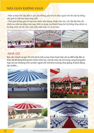 12 www.dongdoshow.com
NHÀ GIÀN KHÔNG GIAN
NHÀ DÙ
- Một sự kiện lớn sắp diễn ra yêu cầu không gian lớn tổ chức ngoài trời thì một hệ thống
nhà giàn là một lựa chọn sáng suốt.
- Nhà giàn không gian là hợp kim nhôm nhẹ nhàng, thuận tiện cho việc lắp đặt tháo dỡ,
chiều cao nhà lưu động theo mục đích sử dụng của khách hàng bởi hệ thống lồng nhôm và
ba lăng xích với cột, kèo, mái chắc chắn kiên cố và an toàn.
Bạn cần nhanh và gọn thì nhà dù là một sự lựa chọn hoàn hảo với ưu điểm lắp đặt và
tháo dỡ dễ dàng không tốn nhiều nhân lực, mái dù màu sắc trẻ trung, sang trọng phù
hợp với các chương trình sự kiện ngoài trời như khai trương, khai giảng, lễ phát động,
tiệc buffet....
 