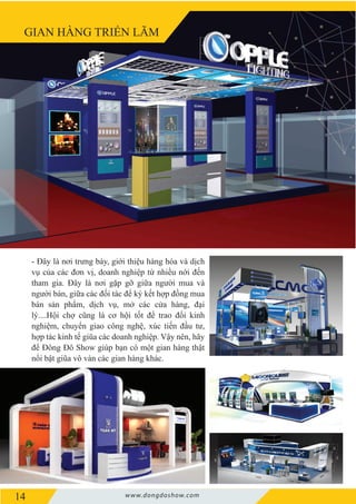 14 www.dongdoshow.com
GIAN HÀNG TRIỂN LÃM
- Đây là nơi trưng bày, giới thiệu hàng hóa và dịch
vụ của các đơn vị, doanh nghiệp từ nhiều nới đến
tham gia. Đây là nơi gặp gỡ giữa người mua và
người bán, giữa các đối tác để ký kết hợp đồng mua
bán sản phẩm, dịch vụ, mở các cửa hàng, đại
lý....Hội chợ cũng là cơ hội tốt để trao đổi kinh
nghiệm, chuyển giao công nghệ, xúc tiến đầu tư,
hợp tác kinh tế giũa các doanh nghiệp. Vậy nên, hãy
để Đông Đô Show giúp bạn có một gian hàng thật
nổi bật giũa vô vàn các gian hàng khác.
 