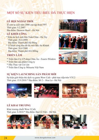 24 www.dongdoshow.com
MỘT SỐ SỰ KIỆN TIÊU BIỂU ĐÃ THỰC HIỆN
Khai trương chuỗi Wow I Cafe
Thời gian: 8.2010 * Địa điểm: Đại Cồ Việt - Hà Nội
Sự kiện giới thiệu thẻ dịch vụ game Wow Cafe - phát trực tiếp trên VTC2
Thời gian: 15.9.2010 * Địa điểm: Số 2 - Hoa Lư - Hà Nội
* Triển lãm Cty CP nhựa Châu Âu - Euurro Window
* Triển lãm sản phẩm Công ty
* Dầu Thực vật Cái Lân
* Triển lãm Công ty Mitsusta Việt Nam
* Khu du lịch sinh thái Tuần Châu - Hà Tây
Thời gian: 26.4.2008
Địa điểm: Thành phố Hà Đông
* Lễ khởi công khu đô thị mới Bắc An Khánh
Thời gian: 26.4.2008
Địa điểm: Thành phố HÀ ĐÔng
lễ cảm tạ cuối năm 2006 của tập đoàn FPT
Thời gian: 5.2.2007
Địa điểm: Deawoo Hotel - Hà Nội
 