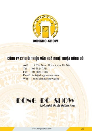 25
ĐÔNG ĐÔ SHOW
Nơi nghệ thuật thăng hoa
www.dongdoshow.com 27
Add 19 Cửa Nam, Hoàn Kiếm, Hà Nội
Tell 04 3824 7518
Fax 04 3824 7518
Email info@dongdoshow.com
Web http://dongdoshow.com
:
:
:
:
:
 