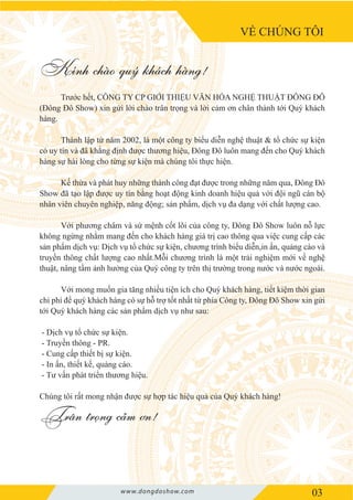 VỀ CHÚNG TÔI
03
Trước hết, CÔNG TY CP GIỚI THIỆU VĂN HÓA NGHỆ THUẬT ĐÔNG ĐÔ
(Đông Đô Show) xin gửi lời chào trân trọng và lời cảm ơn chân thành tới Quý khách
hàng.
Thành lập từ năm 2002, là một công ty biểu diễn nghệ thuật & tổ chức sự kiện
có uy tín và đã khẳng định được thương hiệu, Đông Đô luôn mang đến cho Quý khách
hàng sự hài lòng cho từng sự kiện mà chúng tôi thực hiện.
Kế thừa và phát huy những thành công đạt được trong những năm qua, Đông Đô
Show đã tạo lập được uy tín bằng hoạt động kinh doanh hiệu quả với đội ngũ cán bộ
nhân viên chuyên nghiệp, năng động; sản phẩm, dịch vụ đa dạng với chất lượng cao.
Với phương châm và sứ mệnh cốt lõi của công ty, Đông Đô Show luôn nỗ lực
không ngừng nhằm mang đến cho khách hàng giá trị cao thông qua việc cung cấp các
sản phẩm dịch vụ: Dịch vụ tổ chức sự kiện, chương trình biểu diễn,in ấn, quảng cáo và
truyền thông chất lượng cao nhất.Mỗi chương trình là một trải nghiệm mới về nghệ
thuật, nâng tầm ảnh hưởng của Quý công ty trên thị trường trong nước và nước ngoài.
Với mong muốn gia tăng nhiều tiện ích cho Quý khách hàng, tiết kiệm thời gian
chi phí để quý khách hàng có sự hỗ trợ tốt nhất từ phía Công ty, Đông Đô Show xin gửi
tới Quý khách hàng các sản phẩm dịch vụ như sau:
- Dịch vụ tổ chức sự kiện.
- Truyền thông - PR.
- Cung cấp thiết bị sự kiện.
- In ấn, thiết kế, quảng cáo.
- Tư vấn phát triển thương hiệu.
Chúng tôi rất mong nhận được sự hợp tác hiệu quả của Quý khách hàng!
Trân trọng cảm ơn!
Kính chào quý khách hàng!
www.dongdoshow.com
 