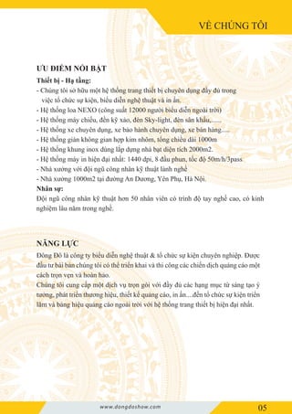 VỀ CHÚNG TÔI
05www.dongdoshow.com
Thiết bị - Hạ tầng:
- Chúng tôi sở hữu một hệ thống trang thiết bị chuyên dụng đầy đủ trong
việc tổ chức sự kiện, biểu diễn nghệ thuật và in ấn.
- Hệ thống loa NEXO (công suất 12000 người biểu diễn ngoài trời)
- Hệ thống máy chiếu, đền kỹ xảo, đèn Sky-light, đèn sân khấu,......
- Hệ thống xe chuyên dụng, xe bảo hành chuyên dụng, xe bán hàng.....
- Hệ thống giàn không gian hợp kim nhôm, tổng chiều dài 1000m
- Hệ thống khung inox dùng lắp dựng nhà bạt diện tích 2000m2.
- Hệ thống máy in hiện đại nhất: 1440 dpi, 8 đầu phun, tốc độ 50m/h/3pass
- Nhà xưởng với đội ngũ công nhân kỹ thuật lành nghề
- Nhà xưởng 1000m2 tại đường An Dương, Yên Phụ, Hà Nội.
Nhân sự:
Đội ngũ công nhân kỹ thuật hơn 50 nhân viên có trình độ tay nghề cao, có kinh
nghiệm lâu năm trong nghề.
Đông Đô là công ty biểu diễn nghệ thuật & tổ chức sự kiện chuyên nghiệp. Được
đầu tư bài bản chúng tôi có thể triển khai và thi công các chiến dịch quảng cáo một
cách trọn vẹn và hoàn hảo.
Chúng tôi cung cấp một dịch vụ trọn gói với đầy đủ các hạng mục từ sáng tạo ý
tưởng, phát triển thương hiệu, thiết kế quảng cáo, in ấn....đến tổ chức sự kiện triển
lãm và bảng hiệu quảng cáo ngoài trời với hệ thống trang thiết bị hiện đại nhất.
ƯU ĐIỂM NỔI BẬT
NĂNG LỰC
 