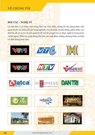 VỀ CHÚNG TÔI
06 www.dongdoshow.com
Là một đơn vị có thâm niên trong lĩnh vực biểu diễn, chúng tôi xây dựng được mối
quan hệ tốt với nhiều đối tác trong nghành: Truyền hình, truyền thông, phần mềm, các
nhà hát, đã có uy tín và mối quan hệ tốt với tất cả ngôi sao ca nhạc, nghệ sỹ trong nước
và hải ngoại. Điều này giúp Đông Đô luôn sản xuất được những chương trình, sự kiện
có chất lượng hoàn hảo.
ĐỐI TÁC - NGHỆ SỸ
 