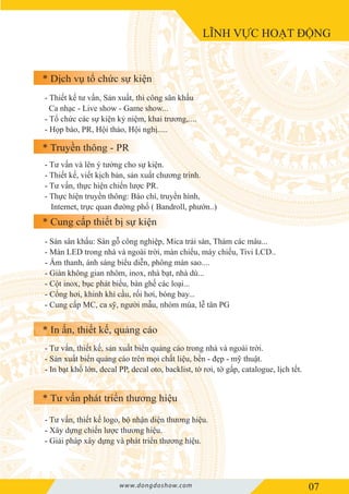 * Dịch vụ tổ chức sự kiện
* Truyền thông - PR
* Cung cấp thiết bị sự kiện
* Tư vấn phát triển thương hiệu
* In ấn, thiết kế, quảng cáo
LĨNH VỰC HOẠT ĐỘNG
- Thiết kế tư vấn, Sản xuất, thi công sân khấu
Ca nhạc - Live show - Game show...
- Tổ chức các sự kiện kỷ niệm, khai trương,....
- Họp báo, PR, Hội thảo, Hội nghị.....
- Tư vấn và lên ý tưởng cho sự kiện.
- Thiết kế, viết kịch bản, sản xuất chương trình.
- Tư vấn, thực hiện chiến lược PR.
- Thực hiện truyền thông: Báo chí, truyền hình,
Internet, trực quan đường phố ( Bandroll, phướn..)
- Sàn sân khấu: Sàn gỗ công nghiệp, Mica trải sàn, Thảm các màu...
- Màn LED trong nhà và ngoài trời, màn chiếu, máy chiếu, Tivi LCD..
- Âm thanh, ánh sáng biểu diễn, phông màn sao....
- Giàn không gian nhôm, inox, nhà bạt, nhà dù...
- Cột inox, bục phát biểu, bàn ghế các loại...
- Cổng hơi, khinh khí cầu, rối hơi, bóng bay...
- Cung cấp MC, ca sỹ, người mẫu, nhóm múa, lễ tân PG
- Tư vấn, thiết kế, sản xuất biển quảng cáo trong nhà và ngoài trời.
- Sản xuất biển quảng cáo trên mọi chất liệu, bền - đẹp - mỹ thuật.
- In bạt khổ lớn, decal PP, decal oto, backlist, tờ rơi, tờ gấp, catalogue, lịch tết.
- Tư vấn, thiết kế logo, bộ nhận diện thương hiệu.
- Xây dựng chiến lược thương hiệu.
- Giải pháp xây dựng và phát triển thương hiệu.
07www.dongdoshow.com
 