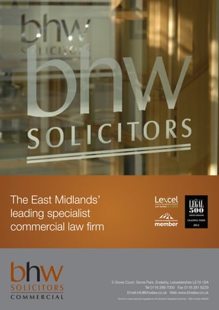 The East Midlands’
leading specialist
commercial law firm



                      5 Grove Court, Grove Park, Enderby, Leicestershire LE19 1SA
                                          Tel 0116 289 7000 Fax 0116 281 6229
                               Email info@bhwlaw.co.uk Web www.bhwlaw.co.uk
                         This firm is authorised and regulated by the Solicitors Regulation Authority - SRA number 383490
 