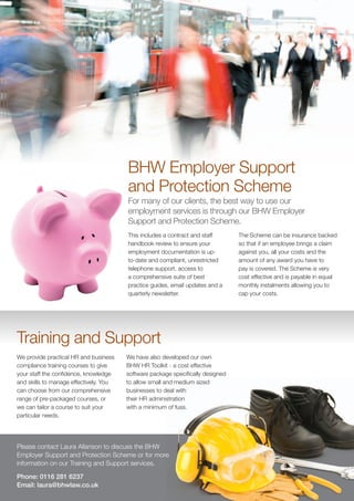 BHW Employer Support
                                        and Protection Scheme
                                        For many of our clients, the best way to use our
                                        employment services is through our BHW Employer
                                        Support and Protection Scheme.
                                        This includes a contract and staff       The Scheme can be insurance backed
                                        handbook review to ensure your           so that if an employee brings a claim
                                        employment documentation is up-          against you, all your costs and the
                                        to-date and compliant, unrestricted      amount of any award you have to
                                        telephone support, access to             pay is covered. The Scheme is very
                                        a comprehensive suite of best            cost effective and is payable in equal
                                        practice guides, email updates and a     monthly instalments allowing you to
                                        quarterly newsletter.                    cap your costs.




Training and Support
We provide practical HR and business    We have also developed our own
compliance training courses to give     BHW HR Toolkit - a cost effective
your staff the confidence, knowledge    software package specifically designed
and skills to manage effectively. You   to allow small and medium sized
can choose from our comprehensive       businesses to deal with
range of pre-packaged courses, or       their HR administration
we can tailor a course to suit your     with a minimum of fuss.
particular needs.




Please contact Laura Allanson to discuss the BHW
Employer Support and Protection Scheme or for more
information on our Training and Support services.

Phone: 0116 281 6237
Email: laura@bhwlaw.co.uk
 
