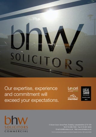 Our expertise, experience
and commitment will
exceed your expectations.



                    5 Grove Court, Grove Park, Enderby, Leicestershire LE19 1SA
                                        Tel 0116 289 7000 Fax 0116 281 6229
                             Email info@bhwlaw.co.uk Web www.bhwlaw.co.uk
                       This firm is authorised and regulated by the Solicitors Regulation Authority - SRA number 383490
 