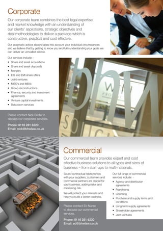 Corporate
Our corporate team combines the best legal expertise
and market knowledge with an understanding of
our clients’ aspirations, strategic objectives and
deal methodologies to deliver a package which is
constructive, practical and cost effective.
Our pragmatic advice always takes into account your individual circumstances
and we believe that by getting to know you and fully understanding your goals we
can deliver an unrivalled service.

Our services include: -
•	 Share and asset acquisitions
•	 Share and asset disposals
•	 Mergers
•	 EIS and EMI share offers
•	 Joint ventures
•	 MBO’s and MBI’s
•	 Group reconstructions
•	 Finance, security and investment
   agreements
•	 Venture capital investments
•	 Data room services


Please contact Nick Bridle to
discuss our corporate services.

Phone: 0116 281 6220
Email: nick@bhwlaw.co.uk




                                              Commercial
                                              Our commercial team provides expert and cost
                                              effective business solutions to all types and sizes of
                                              business – from start-ups to multi-nationals.
                                              Sound contractual relationships       Our full range of commercial
                                              with your suppliers, customers and    services include: -
                                              commercial partners are crucial for   •	 Agency and distribution
                                              your business, adding value and          agreements
                                              minimising risk.
                                                                                    •	 Franchising
                                              We will protect your interests and    •	 Licensing
                                              help you build a better business.
                                                                                    •	 Purchase and supply terms and
                                                                                       conditions
                                              Please contact Ed Nurse               •	 Long term supply agreements
                                              to discuss our commercial             •	 Shareholder agreements
                                              services.                             •	 Joint ventures
                                              Phone: 0116 281 6230
                                              Email: ed@bhwlaw.co.uk
 
