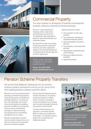 Commercial Property
                                                    Our team advises on all aspects of freehold and leasehold
                                                    property, acting for national and local businesses.
                                                    We act on major acquisitions in           Typical transactions include: -
                                                    shopping centres, high streets
                                                                                              •	 The acquisition of major retail
                                                    and retail parks around the UK.
                                                                                                 premises
                                                    The department also specialises in
                                                                                              •	 The construction and letting of
                                                    leases for data centre premises and
                                                                                                 substantial distribution depots
                                                    distribution depots.
                                                                                              •	 Sale and leaseback of business
                                                    We deal with the sale and purchase           premises
r.                                                  of agricultural property, agricultural    •	 The acquisition of new head office
w.co.uk                                             tenancies and option agreements              premises
                                                    relating to the potential development
                                                                                              •	 Taking leases of specialised data
                                                    of agricultural land. We also deal with      centre premises
                                                    wind farm agreements.
                                                                                              •	 Buying and selling investment
                                                                                                 properties
                                                    Please contact Julie White                •	 Agricultural property
                                                    to discuss our commercial
                                                    property services.

                                                    Phone: 0116 281 6228
                                                    Email: julie@bhwlaw.co.uk




          Pension Scheme Property Transfers
          We are the East Midlands’ leading law firm for pension
          scheme property transactions and we act for some of the
          UK’s leading pensions advisers and their clients.
          More and more commercial properties       We also deal with bespoke pension
          are being purchased through pension       scheme transactions, for example,
          schemes because the tax benefits are      property purchases by multiple
          potentially significant – but there are   pension schemes, purchases of
          risks. Tax advantages can be lost if      mixed use properties and purchases
          the strict procedures and guidelines      which are part individually funded and
          laid down by HMRC are not followed.       part pension scheme funded.
          There are various financial limits
                                                    If pension scheme lending is not
          that apply to scheme borrowing
                                                    secured on commercial property,
          and requirements for formal letting
                                                    BHW can help secure lending over
          arrangements to be in place.                                                            Please contact Beverley Merrell
                                                    other assets – for example company
          Because we specialise in pension          assets such as equipment and                  to discuss our pension related
          scheme property transactions we can       intellectual property.                        property services.
          help you ensure that your proposals                                                     Phone: 0116 281 6221
          will work and will be compliant.                                                        Email: bev@bhwlaw.co.uk
 