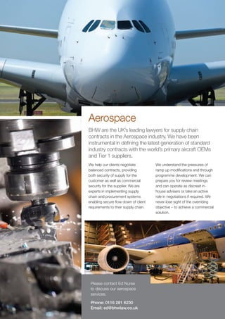 Aerospace
BHW are the UK’s leading lawyers for supply chain
contracts in the Aerospace industry. We have been
instrumental in defining the latest generation of standard
industry contracts with the world’s primary aircraft OEMs
and Tier 1 suppliers.
We help our clients negotiate         We understand the pressures of
balanced contracts, providing         ramp up modifications and through
both security of supply for the       programme development. We can
customer as well as commercial        prepare you for review meetings
security for the supplier. We are     and can operate as discreet in-
experts in implementing supply        house advisers or take an active
chain and procurement systems         role in negotiations if required. We
enabling secure flow down of client   never lose sight of the overriding
requirements to their supply chain.   objective – to achieve a commercial
                                      solution.




 Please contact Ed Nurse
 to discuss our aerospace
 services.

 Phone: 0116 281 6230
 Email: ed@bhwlaw.co.uk
 