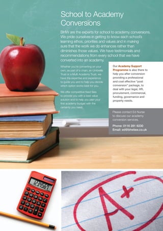School to Academy
Conversions
BHW are the experts for school to academy conversions.
We pride ourselves in getting to know each school’s
learning ethos, priorities and values and in making
sure that the work we do enhances rather than
diminishes those values. We have testimonials and
recommendations from every school that we have
converted into an academy.
Whether you’re converting on your      Our Academy Support
own, as part of a chain, an Umbrella   Programme is also there to
Trust or a Multi Academy Trust, we     help you after conversion
have the expertise and experience      providing a professional
to guide you and to help you decide    and cost effective “post
which option works best for you.       conversion” package, to
                                       deal with your legal, HR,
We offer competitive fixed fees        procurement, commercial,
to provide you with a best value       funding, governance and
solution and to help you plan your     property needs.
first academy budget with the
certainty you need.
                                       Please contact Ed Nurse
                                       to discuss our academy
                                       conversion services.

                                       Phone: 0116 281 6230
                                       Email: ed@bhwlaw.co.uk
 